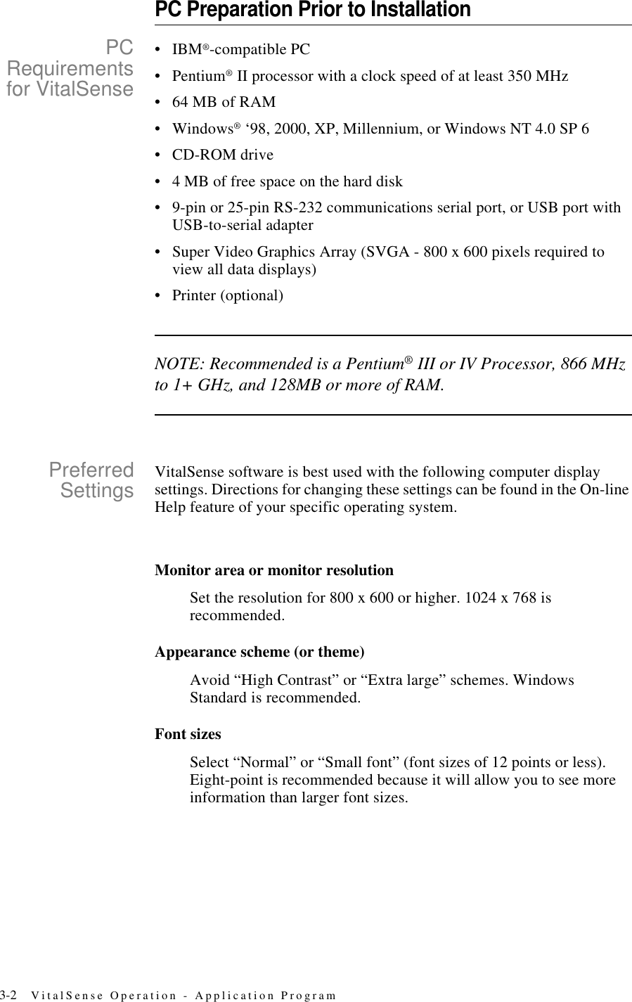 3-2 VitalSense Operation - Application ProgramPC Preparation Prior to InstallationPCRequirementsfor VitalSense•IBM®-compatible PC•Pentium® II processor with a clock speed of at least 350 MHz •64 MB of RAM•Windows® ‘98, 2000, XP, Millennium, or Windows NT 4.0 SP 6•CD-ROM drive•4 MB of free space on the hard disk•9-pin or 25-pin RS-232 communications serial port, or USB port with USB-to-serial adapter•Super Video Graphics Array (SVGA - 800 x 600 pixels required to view all data displays)•Printer (optional)NOTE: Recommended is a Pentium® III or IV Processor, 866 MHz to 1+ GHz, and 128MB or more of RAM.PreferredSettings VitalSense software is best used with the following computer display settings. Directions for changing these settings can be found in the On-line Help feature of your specific operating system.Monitor area or monitor resolutionSet the resolution for 800 x 600 or higher. 1024 x 768 is recommended.Appearance scheme (or theme)Avoid “High Contrast” or “Extra large” schemes. Windows Standard is recommended.Font sizesSelect “Normal” or “Small font” (font sizes of 12 points or less). Eight-point is recommended because it will allow you to see more information than larger font sizes.