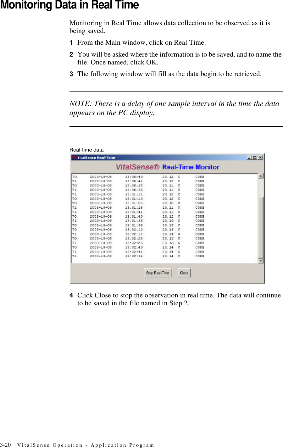 3-20 VitalSense Operation - Application ProgramMonitoring Data in Real TimeMonitoring in Real Time allows data collection to be observed as it is being saved.1From the Main window, click on Real Time.2You will be asked where the information is to be saved, and to name the file. Once named, click OK.3The following window will fill as the data begin to be retrieved.NOTE: There is a delay of one sample interval in the time the data appears on the PC display.Real-time data4Click Close to stop the observation in real time. The data will continue to be saved in the file named in Step 2.