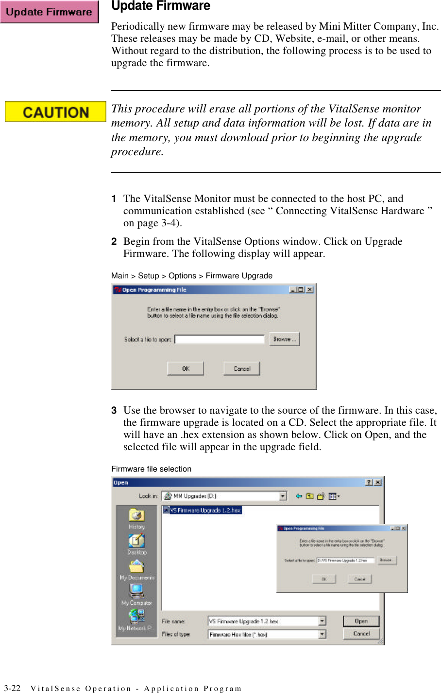 3-22 VitalSense Operation - Application ProgramUpdate FirmwarePeriodically new firmware may be released by Mini Mitter Company, Inc. These releases may be made by CD, Website, e-mail, or other means. Without regard to the distribution, the following process is to be used to upgrade the firmware.This procedure will erase all portions of the VitalSense monitor memory. All setup and data information will be lost. If data are in the memory, you must download prior to beginning the upgrade procedure.1The VitalSense Monitor must be connected to the host PC, and communication established (see “ Connecting VitalSense Hardware ” on page3-4).2Begin from the VitalSense Options window. Click on Upgrade Firmware. The following display will appear.Main > Setup > Options > Firmware Upgrade3Use the browser to navigate to the source of the firmware. In this case, the firmware upgrade is located on a CD. Select the appropriate file. It will have an .hex extension as shown below. Click on Open, and the selected file will appear in the upgrade field.Firmware file selection