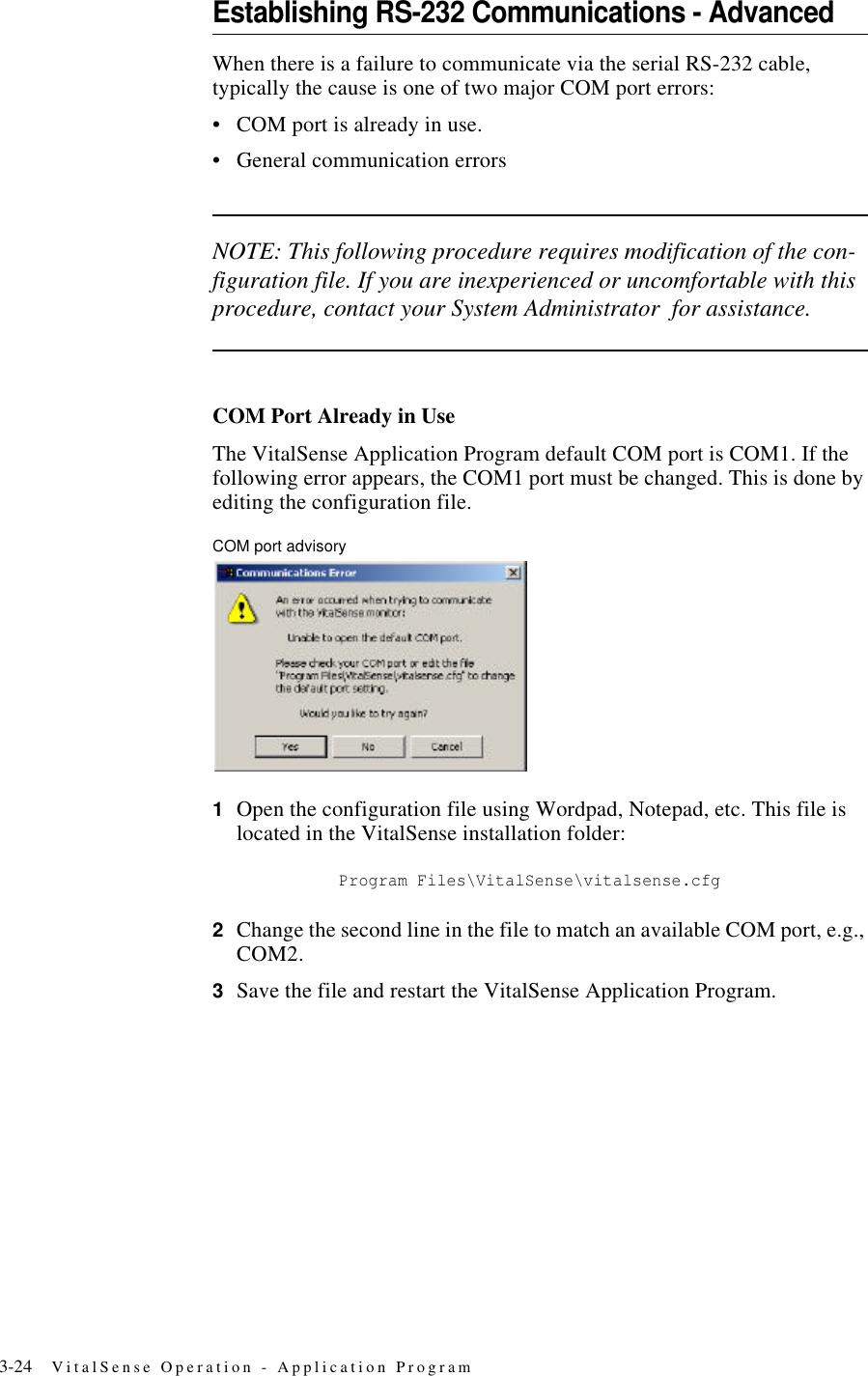 3-24 VitalSense Operation - Application ProgramEstablishing RS-232 Communications - AdvancedWhen there is a failure to communicate via the serial RS-232 cable, typically the cause is one of two major COM port errors:•COM port is already in use.•General communication errorsNOTE: This following procedure requires modification of the con-figuration file. If you are inexperienced or uncomfortable with this procedure, contact your System Administrator for assistance.COM Port Already in UseThe VitalSense Application Program default COM port is COM1. If the following error appears, the COM1 port must be changed. This is done by editing the configuration file.COM port advisory1Open the configuration file using Wordpad, Notepad, etc. This file is located in the VitalSense installation folder: Program Files\VitalSense\vitalsense.cfg2Change the second line in the file to match an available COM port, e.g., COM2.3Save the file and restart the VitalSense Application Program.