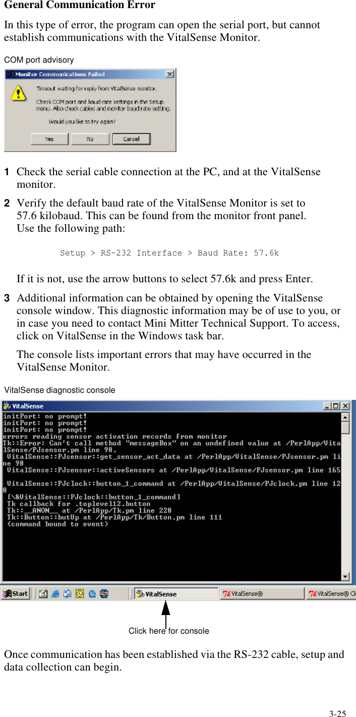 3-25General Communication ErrorIn this type of error, the program can open the serial port, but cannot establish communications with the VitalSense Monitor.COM port advisory1Check the serial cable connection at the PC, and at the VitalSense monitor.2Verify the default baud rate of the VitalSense Monitor is set to 57.6 kilobaud. This can be found from the monitor front panel. Use the following path: Setup > RS-232 Interface > Baud Rate: 57.6kIf it is not, use the arrow buttons to select 57.6k and press Enter.3Additional information can be obtained by opening the VitalSense console window. This diagnostic information may be of use to you, or in case you need to contact Mini Mitter Technical Support. To access, click on VitalSense in the Windows task bar.The console lists important errors that may have occurred in the VitalSense Monitor.VitalSense diagnostic consoleOnce communication has been established via the RS-232 cable, setup and data collection can begin.Click here for console