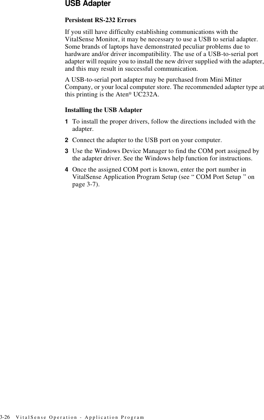 3-26 VitalSense Operation - Application ProgramUSB AdapterPersistent RS-232 ErrorsIf you still have difficulty establishing communications with the VitalSense Monitor, it may be necessary to use a USB to serial adapter. Some brands of laptops have demonstrated peculiar problems due to hardware and/or driver incompatibility. The use of a USB-to-serial port adapter will require you to install the new driver supplied with the adapter, and this may result in successful communication.A USB-to-serial port adapter may be purchased from Mini Mitter Company, or your local computer store. The recommended adapter type at this printing is the Aten® UC232A.Installing the USB Adapter1To install the proper drivers, follow the directions included with the adapter.2Connect the adapter to the USB port on your computer.3Use the Windows Device Manager to find the COM port assigned by the adapter driver. See the Windows help function for instructions.4Once the assigned COM port is known, enter the port number in VitalSense Application Program Setup (see “ COM Port Setup ” on page3-7).