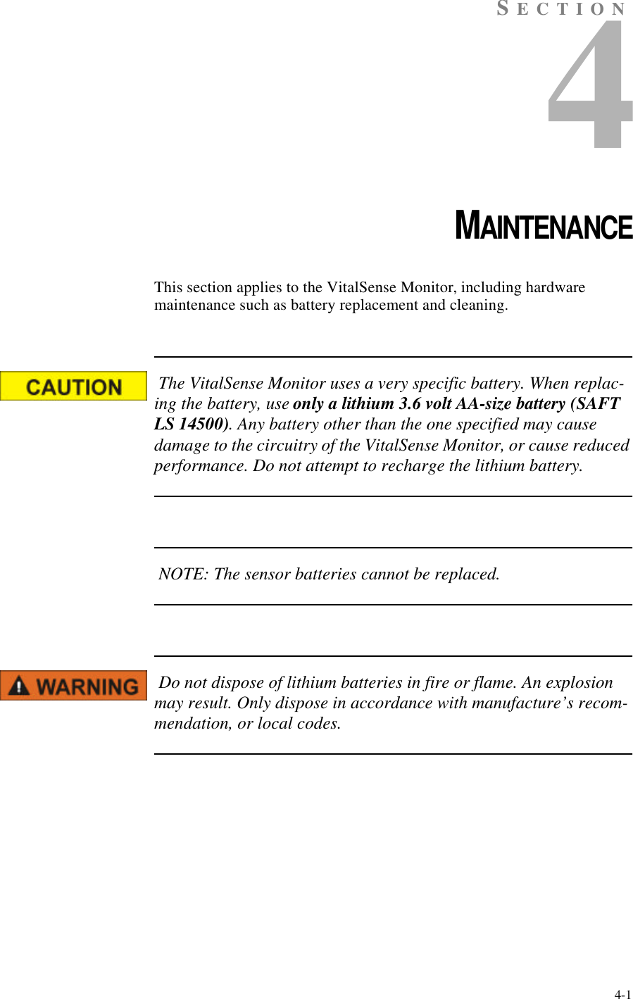 4-1SECTION4CHAPTER 4MAINTENANCEThis section applies to the VitalSense Monitor, including hardware maintenance such as battery replacement and cleaning. The VitalSense Monitor uses a very specific battery. When replac-ing the battery, use only a lithium 3.6 volt AA-size battery (SAFT LS 14500). Any battery other than the one specified may cause damage to the circuitry of the VitalSense Monitor, or cause reduced performance. Do not attempt to recharge the lithium battery. NOTE: The sensor batteries cannot be replaced. Do not dispose of lithium batteries in fire or flame. An explosion may result. Only dispose in accordance with manufacture’s recom-mendation, or local codes.
