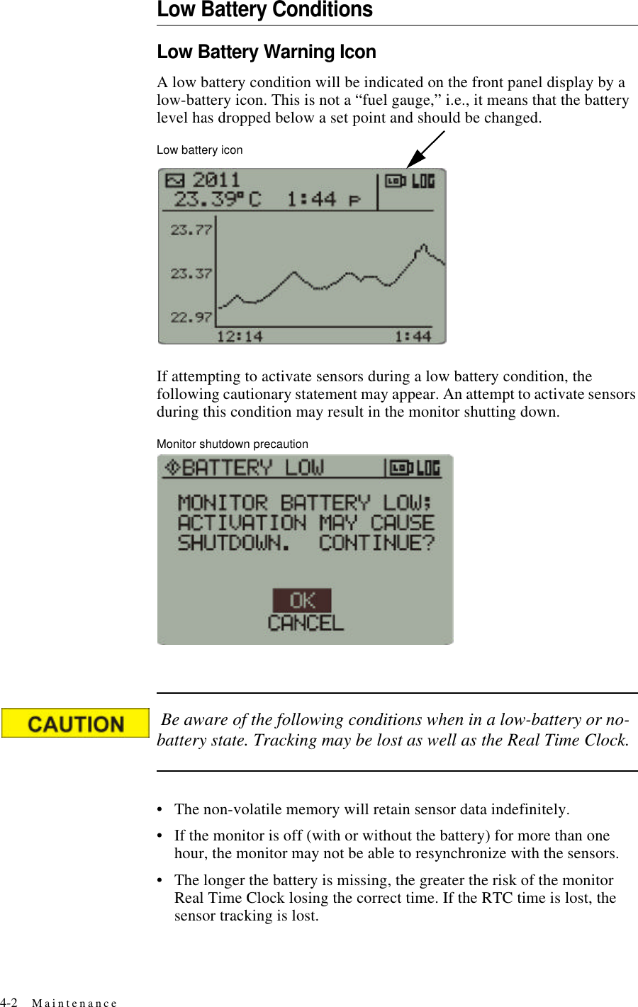 4-2 MaintenanceLow Battery ConditionsLow Battery Warning IconA low battery condition will be indicated on the front panel display by a low-battery icon. This is not a “fuel gauge,” i.e., it means that the battery level has dropped below a set point and should be changed. Low battery iconIf attempting to activate sensors during a low battery condition, the following cautionary statement may appear. An attempt to activate sensors during this condition may result in the monitor shutting down.Monitor shutdown precaution Be aware of the following conditions when in a low-battery or no-battery state. Tracking may be lost as well as the Real Time Clock.•The non-volatile memory will retain sensor data indefinitely.•If the monitor is off (with or without the battery) for more than one hour, the monitor may not be able to resynchronize with the sensors.•The longer the battery is missing, the greater the risk of the monitor Real Time Clock losing the correct time. If the RTC time is lost, the sensor tracking is lost.