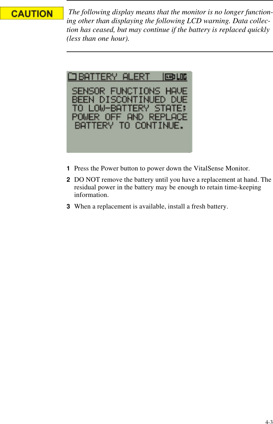4-3 The following display means that the monitor is no longer function-ing other than displaying the following LCD warning. Data collec-tion has ceased, but may continue if the battery is replaced quickly (less than one hour).1Press the Power button to power down the VitalSense Monitor.2DO NOT remove the battery until you have a replacement at hand. The residual power in the battery may be enough to retain time-keeping information.3When a replacement is available, install a fresh battery.
