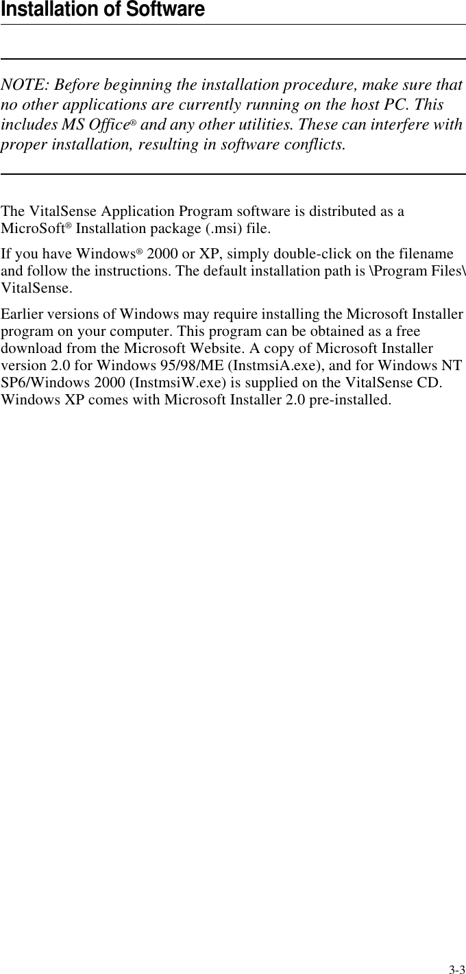 3-3Installation of SoftwareNOTE: Before beginning the installation procedure, make sure that no other applications are currently running on the host PC. This includes MS Office® and any other utilities. These can interfere with proper installation, resulting in software conflicts.The VitalSense Application Program software is distributed as a MicroSoft® Installation package (.msi) file. If you have Windows® 2000 or XP, simply double-click on the filename and follow the instructions. The default installation path is \Program Files\VitalSense.Earlier versions of Windows may require installing the Microsoft Installer program on your computer. This program can be obtained as a free download from the Microsoft Website. A copy of Microsoft Installer version 2.0 for Windows 95/98/ME (InstmsiA.exe), and for Windows NT SP6/Windows 2000 (InstmsiW.exe) is supplied on the VitalSense CD. Windows XP comes with Microsoft Installer 2.0 pre-installed.
