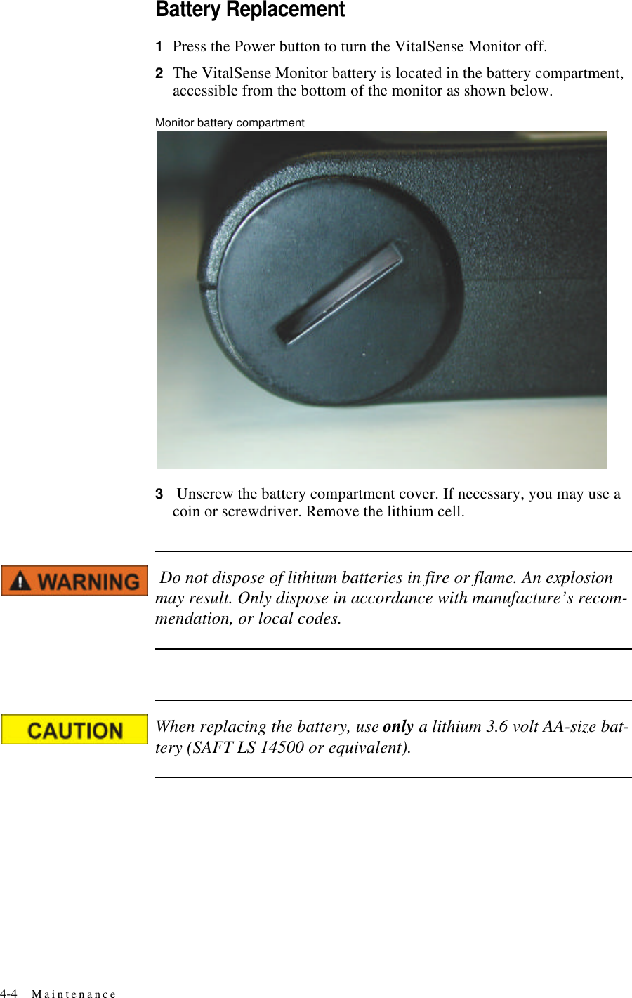 4-4 MaintenanceBattery Replacement1Press the Power button to turn the VitalSense Monitor off.2The VitalSense Monitor battery is located in the battery compartment, accessible from the bottom of the monitor as shown below.Monitor battery compartment3 Unscrew the battery compartment cover. If necessary, you may use a coin or screwdriver. Remove the lithium cell. Do not dispose of lithium batteries in fire or flame. An explosion may result. Only dispose in accordance with manufacture’s recom-mendation, or local codes.When replacing the battery, use only a lithium 3.6 volt AA-size bat-tery (SAFT LS 14500 or equivalent).