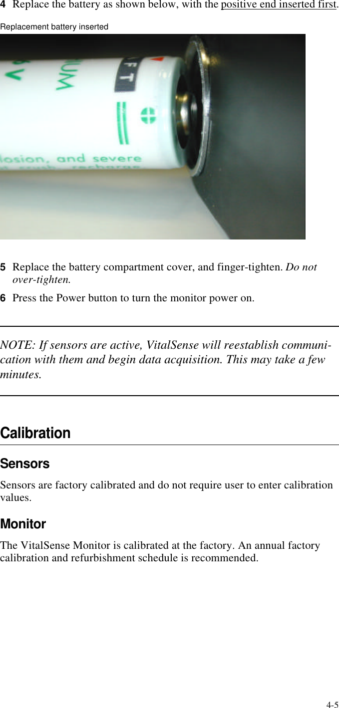 4-54Replace the battery as shown below, with the positive end inserted first.Replacement battery inserted5Replace the battery compartment cover, and finger-tighten. Do not over-tighten.6Press the Power button to turn the monitor power on.NOTE: If sensors are active, VitalSense will reestablish communi-cation with them and begin data acquisition. This may take a few minutes.CalibrationSensorsSensors are factory calibrated and do not require user to enter calibration values.MonitorThe VitalSense Monitor is calibrated at the factory. An annual factory calibration and refurbishment schedule is recommended.