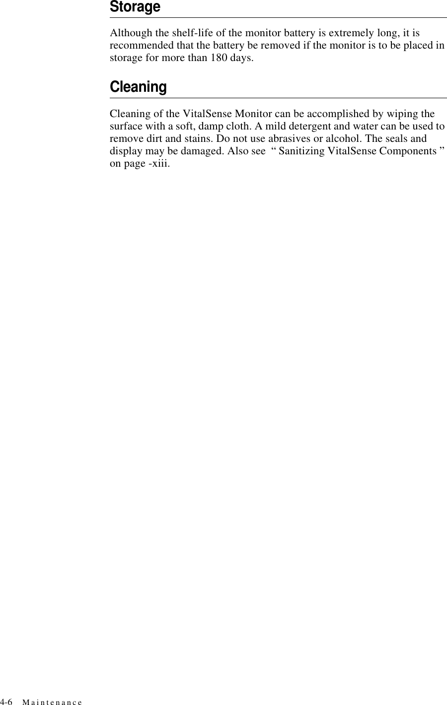 4-6 MaintenanceStorageAlthough the shelf-life of the monitor battery is extremely long, it is recommended that the battery be removed if the monitor is to be placed in storage for more than 180 days.CleaningCleaning of the VitalSense Monitor can be accomplished by wiping the surface with a soft, damp cloth. A mild detergent and water can be used to remove dirt and stains. Do not use abrasives or alcohol. The seals and display may be damaged. Also see “ Sanitizing VitalSense Components ” on page-xiii.