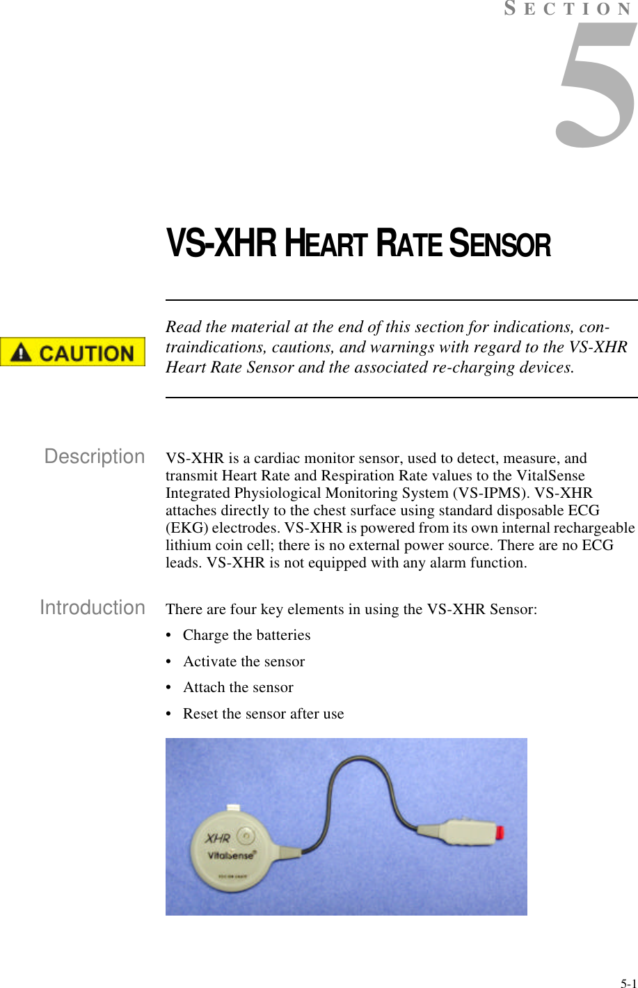 5-1SECTION5VS-XHR HEART RATE SENSORRead the material at the end of this section for indications, con-traindications, cautions, and warnings with regard to the VS-XHR Heart Rate Sensor and the associated re-charging devices.Description VS-XHR is a cardiac monitor sensor, used to detect, measure, and transmit Heart Rate and Respiration Rate values to the VitalSense Integrated Physiological Monitoring System (VS-IPMS). VS-XHR attaches directly to the chest surface using standard disposable ECG (EKG) electrodes. VS-XHR is powered from its own internal rechargeable lithium coin cell; there is no external power source. There are no ECG leads. VS-XHR is not equipped with any alarm function.Introduction There are four key elements in using the VS-XHR Sensor:•Charge the batteries•Activate the sensor•Attach the sensor•Reset the sensor after use
