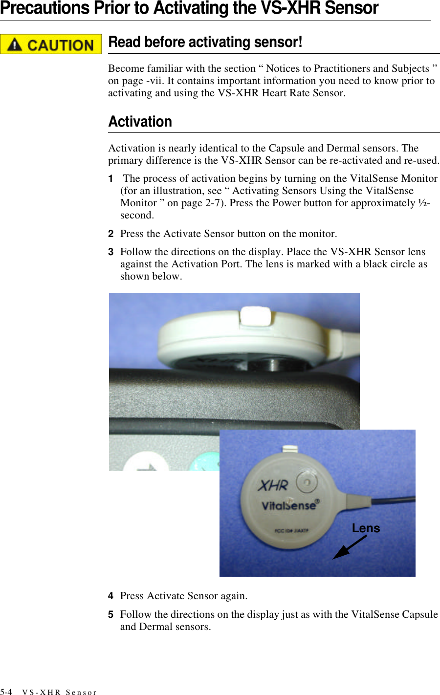 5-4 VS-XHR SensorPrecautions Prior to Activating the VS-XHR SensorRead before activating sensor!Become familiar with the section “ Notices to Practitioners and Subjects ” on page-vii. It contains important information you need to know prior to activating and using the VS-XHR Heart Rate Sensor.ActivationActivation is nearly identical to the Capsule and Dermal sensors. The primary difference is the VS-XHR Sensor can be re-activated and re-used.1 The process of activation begins by turning on the VitalSense Monitor (for an illustration, see “ Activating Sensors Using the VitalSense Monitor ” on page2-7). Press the Power button for approximately ½-second.2Press the Activate Sensor button on the monitor.3Follow the directions on the display. Place the VS-XHR Sensor lens against the Activation Port. The lens is marked with a black circle as shown below.4Press Activate Sensor again.5Follow the directions on the display just as with the VitalSense Capsule and Dermal sensors. Lens