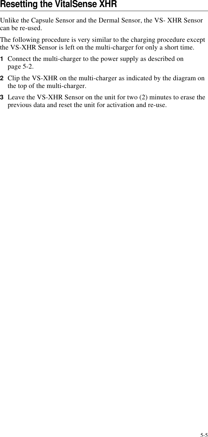 5-5Resetting the VitalSense XHRUnlike the Capsule Sensor and the Dermal Sensor, the VS- XHR Sensor can be re-used. The following procedure is very similar to the charging procedure except the VS-XHR Sensor is left on the multi-charger for only a short time.1Connect the multi-charger to the power supply as described on page5-2.2Clip the VS-XHR on the multi-charger as indicated by the diagram on the top of the multi-charger.3Leave the VS-XHR Sensor on the unit for two (2) minutes to erase the previous data and reset the unit for activation and re-use.CHAPTER 5