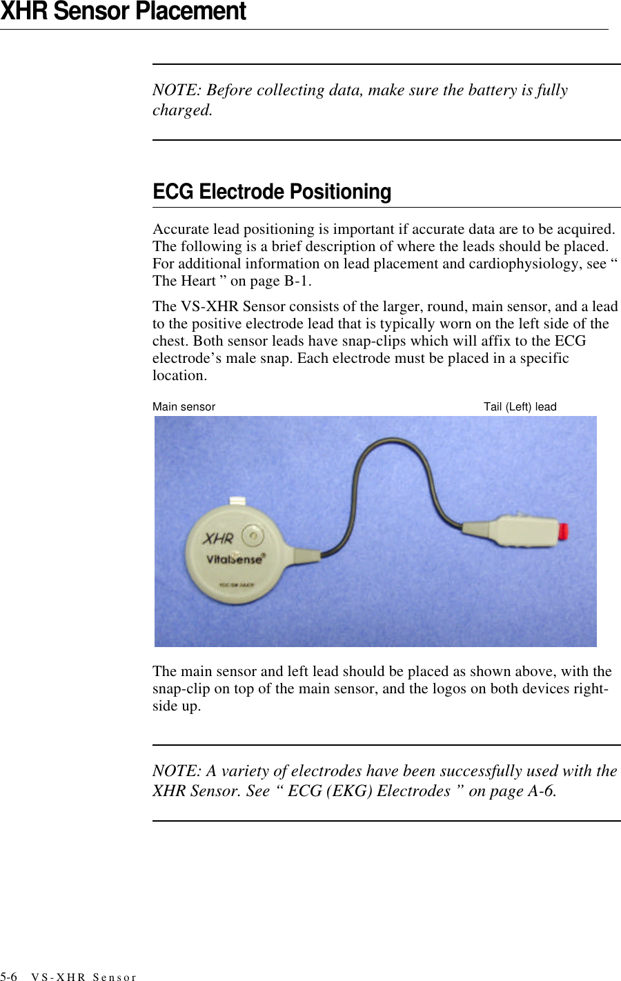 5-6 VS-XHR SensorXHR Sensor PlacementNOTE: Before collecting data, make sure the battery is fully charged.ECG Electrode PositioningAccurate lead positioning is important if accurate data are to be acquired. The following is a brief description of where the leads should be placed. For additional information on lead placement and cardiophysiology, see “ The Heart ” on pageB-1.The VS-XHR Sensor consists of the larger, round, main sensor, and a lead to the positive electrode lead that is typically worn on the left side of the chest. Both sensor leads have snap-clips which will affix to the ECG electrode’s male snap. Each electrode must be placed in a specific location.Main sensor Tail (Left) leadThe main sensor and left lead should be placed as shown above, with the snap-clip on top of the main sensor, and the logos on both devices right-side up.NOTE: A variety of electrodes have been successfully used with the XHR Sensor. See “ ECG (EKG) Electrodes ” on pageA-6.