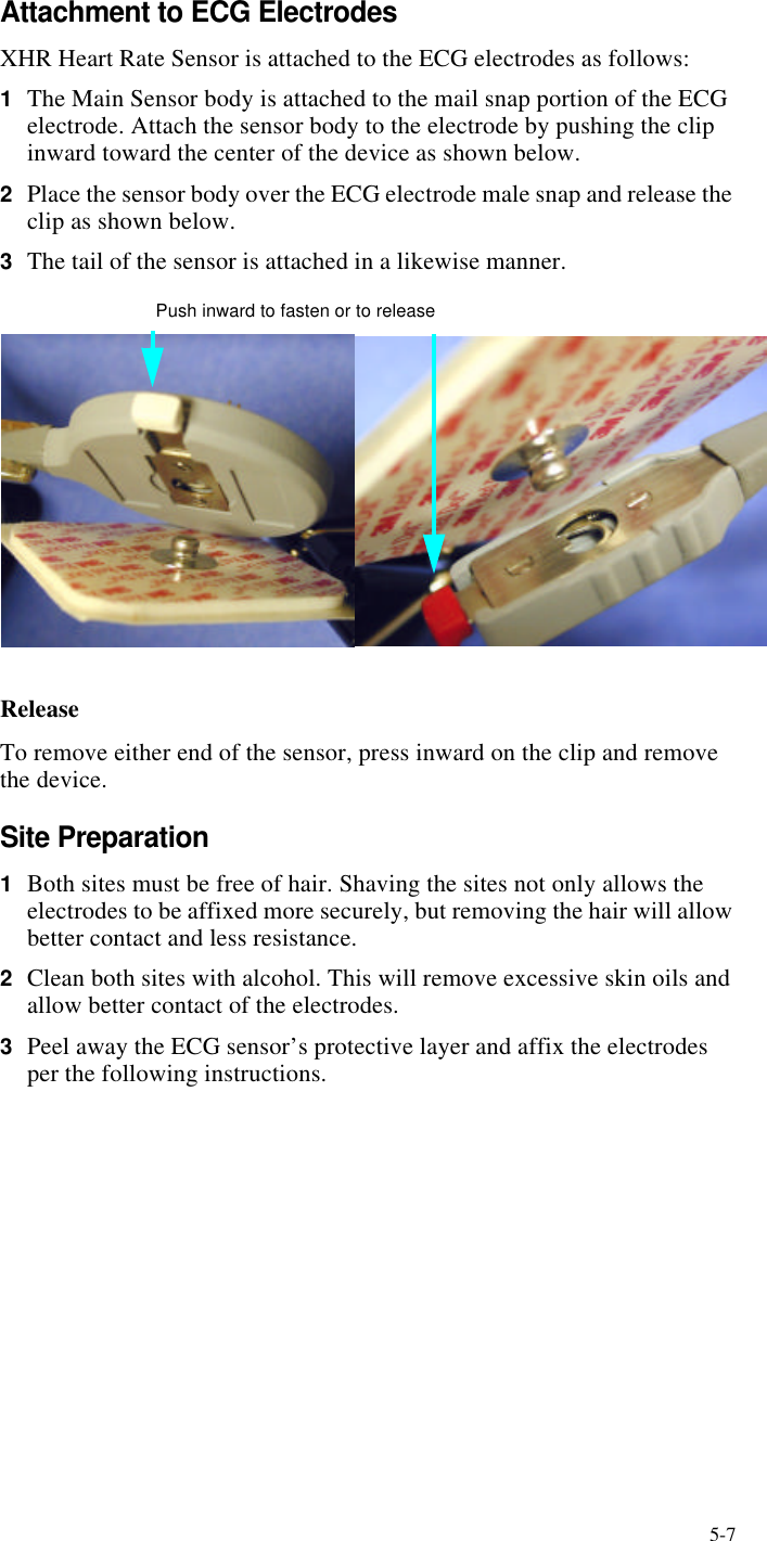 5-7Attachment to ECG ElectrodesXHR Heart Rate Sensor is attached to the ECG electrodes as follows:1The Main Sensor body is attached to the mail snap portion of the ECG electrode. Attach the sensor body to the electrode by pushing the clip inward toward the center of the device as shown below.2Place the sensor body over the ECG electrode male snap and release the clip as shown below.3The tail of the sensor is attached in a likewise manner. Push inward to fasten or to releaseReleaseTo remove either end of the sensor, press inward on the clip and remove the device.Site Preparation1Both sites must be free of hair. Shaving the sites not only allows the electrodes to be affixed more securely, but removing the hair will allow better contact and less resistance.2Clean both sites with alcohol. This will remove excessive skin oils and allow better contact of the electrodes.3Peel away the ECG sensor’s protective layer and affix the electrodes per the following instructions.