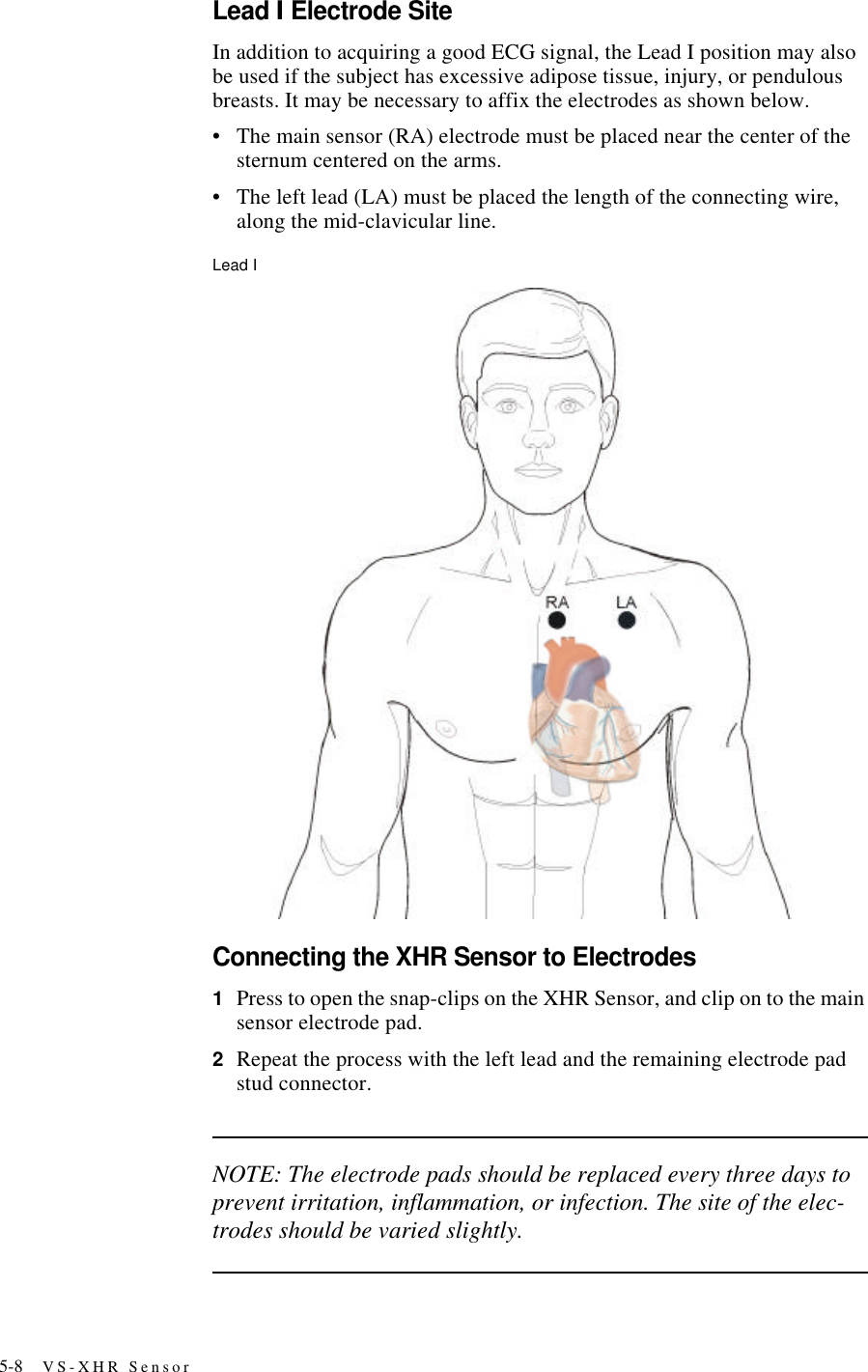 5-8 VS-XHR SensorLead I Electrode SiteIn addition to acquiring a good ECG signal, the Lead I position may also be used if the subject has excessive adipose tissue, injury, or pendulous breasts. It may be necessary to affix the electrodes as shown below.•The main sensor (RA) electrode must be placed near the center of the sternum centered on the arms.•The left lead (LA) must be placed the length of the connecting wire, along the mid-clavicular line.Lead IConnecting the XHR Sensor to Electrodes1Press to open the snap-clips on the XHR Sensor, and clip on to the main sensor electrode pad.2Repeat the process with the left lead and the remaining electrode pad stud connector.NOTE: The electrode pads should be replaced every three days to prevent irritation, inflammation, or infection. The site of the elec-trodes should be varied slightly.