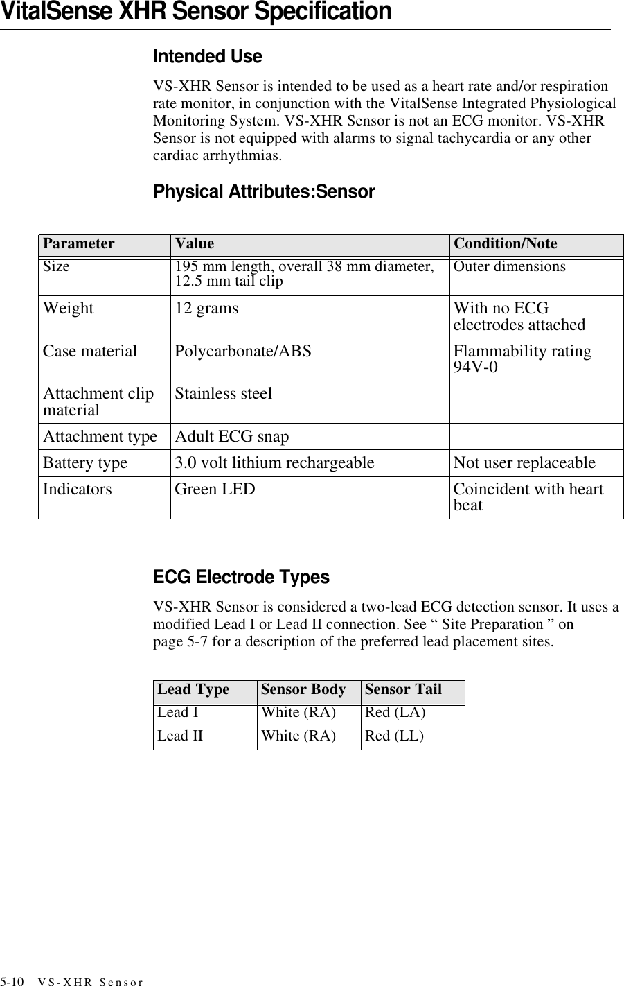 5-10 VS-XHR SensorVitalSense XHR Sensor SpecificationIntended UseVS-XHR Sensor is intended to be used as a heart rate and/or respiration rate monitor, in conjunction with the VitalSense Integrated Physiological Monitoring System. VS-XHR Sensor is not an ECG monitor. VS-XHR Sensor is not equipped with alarms to signal tachycardia or any other cardiac arrhythmias. Physical Attributes:SensorECG Electrode TypesVS-XHR Sensor is considered a two-lead ECG detection sensor. It uses a modified Lead I or Lead II connection. See “ Site Preparation ” on page5-7 for a description of the preferred lead placement sites.Parameter Value Condition/NoteSize 195 mm length, overall 38 mm diameter, 12.5 mm tail clip Outer dimensionsWeight 12 grams With no ECG electrodes attachedCase material Polycarbonate/ABS Flammability rating 94V-0Attachment clip material Stainless steelAttachment type Adult ECG snapBattery type 3.0 volt lithium rechargeable Not user replaceableIndicators Green LED Coincident with heart beatLead Type Sensor Body Sensor TailLead I White (RA) Red (LA)Lead II White (RA) Red (LL)