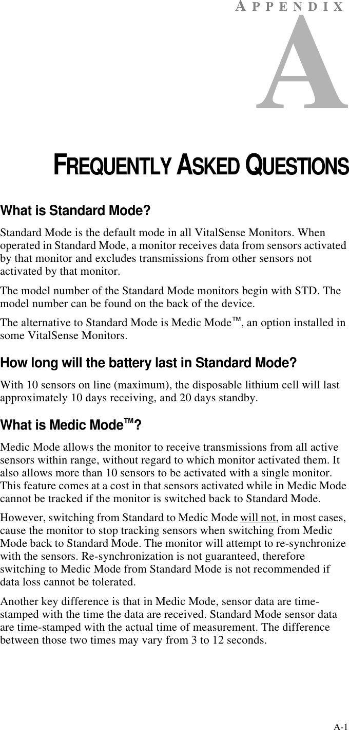 A-1AP P ENDIXACHAPTER 1FREQUENTLY ASKED QUESTIONSWhat is Standard Mode?Standard Mode is the default mode in all VitalSense Monitors. When operated in Standard Mode, a monitor receives data from sensors activated by that monitor and excludes transmissions from other sensors not activated by that monitor.The model number of the Standard Mode monitors begin with STD. The model number can be found on the back of the device.The alternative to Standard Mode is Medic Mode™, an option installed in some VitalSense Monitors.How long will the battery last in Standard Mode?With 10 sensors on line (maximum), the disposable lithium cell will last approximately 10 days receiving, and 20 days standby.What is Medic Mode™?Medic Mode allows the monitor to receive transmissions from all active sensors within range, without regard to which monitor activated them. It also allows more than 10 sensors to be activated with a single monitor. This feature comes at a cost in that sensors activated while in Medic Mode cannot be tracked if the monitor is switched back to Standard Mode.However, switching from Standard to Medic Mode will not, in most cases, cause the monitor to stop tracking sensors when switching from Medic Mode back to Standard Mode. The monitor will attempt to re-synchronize with the sensors. Re-synchronization is not guaranteed, therefore switching to Medic Mode from Standard Mode is not recommended if data loss cannot be tolerated.Another key difference is that in Medic Mode, sensor data are time-stamped with the time the data are received. Standard Mode sensor data are time-stamped with the actual time of measurement. The difference between those two times may vary from 3 to 12 seconds.