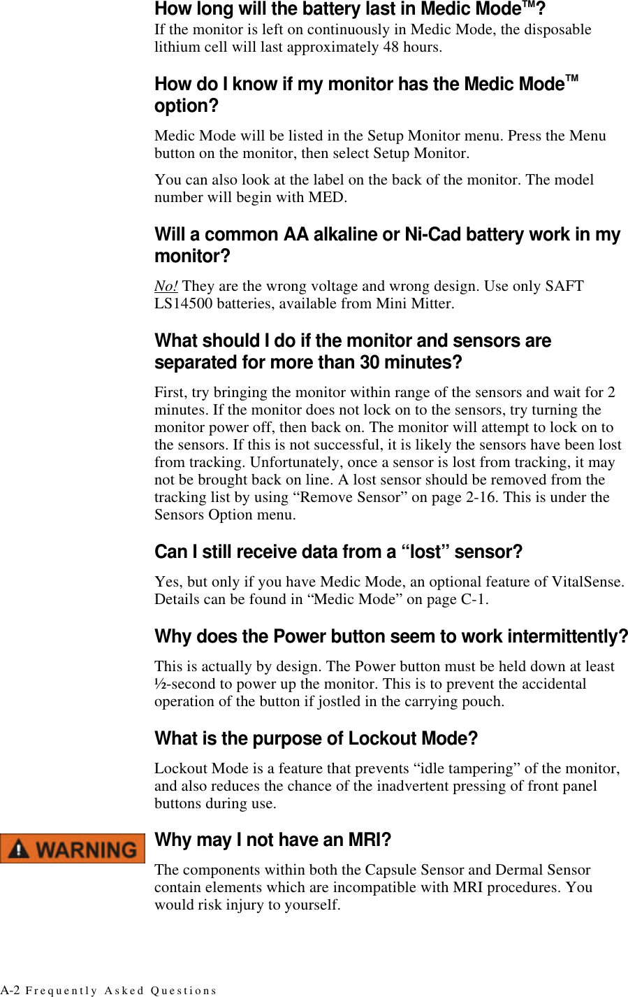 A-2 Frequently Asked QuestionsHow long will the battery last in Medic Mode™?If the monitor is left on continuously in Medic Mode, the disposable lithium cell will last approximately 48 hours.How do I know if my monitor has the Medic Mode™ option?Medic Mode will be listed in the Setup Monitor menu. Press the Menu button on the monitor, then select Setup Monitor.You can also look at the label on the back of the monitor. The model number will begin with MED.Will a common AA alkaline or Ni-Cad battery work in my monitor?No! They are the wrong voltage and wrong design. Use only SAFT LS14500 batteries, available from Mini Mitter.What should I do if the monitor and sensors are separated for more than 30 minutes?First, try bringing the monitor within range of the sensors and wait for 2 minutes. If the monitor does not lock on to the sensors, try turning the monitor power off, then back on. The monitor will attempt to lock on to the sensors. If this is not successful, it is likely the sensors have been lost from tracking. Unfortunately, once a sensor is lost from tracking, it may not be brought back on line. A lost sensor should be removed from the tracking list by using “Remove Sensor” on page2-16. This is under the Sensors Option menu.Can I still receive data from a “lost” sensor?Yes, but only if you have Medic Mode, an optional feature of VitalSense. Details can be found in “Medic Mode” on pageC-1.Why does the Power button seem to work intermittently?This is actually by design. The Power button must be held down at least ½-second to power up the monitor. This is to prevent the accidental operation of the button if jostled in the carrying pouch.What is the purpose of Lockout Mode?Lockout Mode is a feature that prevents “idle tampering” of the monitor, and also reduces the chance of the inadvertent pressing of front panel buttons during use.Why may I not have an MRI?The components within both the Capsule Sensor and Dermal Sensor contain elements which are incompatible with MRI procedures. You would risk injury to yourself.