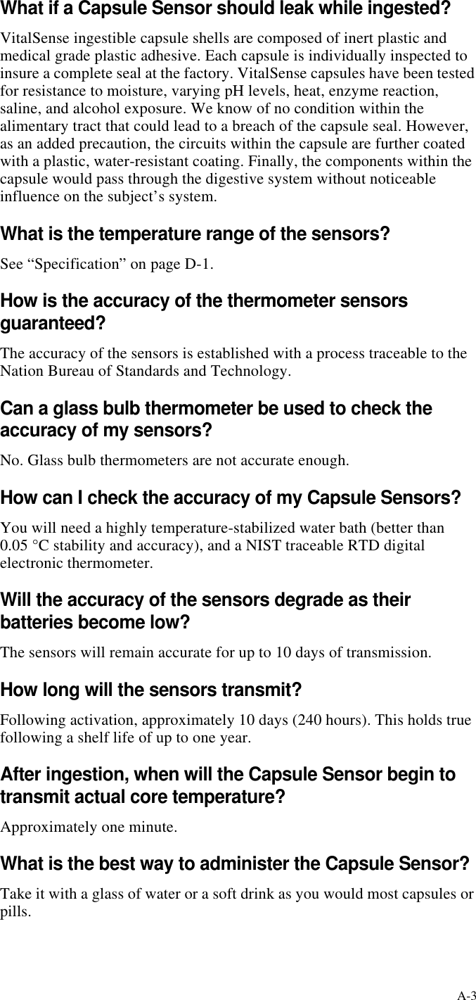 A-3What if a Capsule Sensor should leak while ingested?VitalSense ingestible capsule shells are composed of inert plastic and medical grade plastic adhesive. Each capsule is individually inspected to insure a complete seal at the factory. VitalSense capsules have been tested for resistance to moisture, varying pH levels, heat, enzyme reaction, saline, and alcohol exposure. We know of no condition within the alimentary tract that could lead to a breach of the capsule seal. However, as an added precaution, the circuits within the capsule are further coated with a plastic, water-resistant coating. Finally, the components within the capsule would pass through the digestive system without noticeable influence on the subject’s system.What is the temperature range of the sensors?See “Specification” on pageD-1.How is the accuracy of the thermometer sensors guaranteed?The accuracy of the sensors is established with a process traceable to the Nation Bureau of Standards and Technology.Can a glass bulb thermometer be used to check the accuracy of my sensors?No. Glass bulb thermometers are not accurate enough.How can I check the accuracy of my Capsule Sensors?You will need a highly temperature-stabilized water bath (better than 0.05 °C stability and accuracy), and a NIST traceable RTD digital electronic thermometer.Will the accuracy of the sensors degrade as their batteries become low?The sensors will remain accurate for up to 10 days of transmission.How long will the sensors transmit?Following activation, approximately 10 days (240 hours). This holds true following a shelf life of up to one year.After ingestion, when will the Capsule Sensor begin to transmit actual core temperature?Approximately one minute.What is the best way to administer the Capsule Sensor?Take it with a glass of water or a soft drink as you would most capsules or pills.