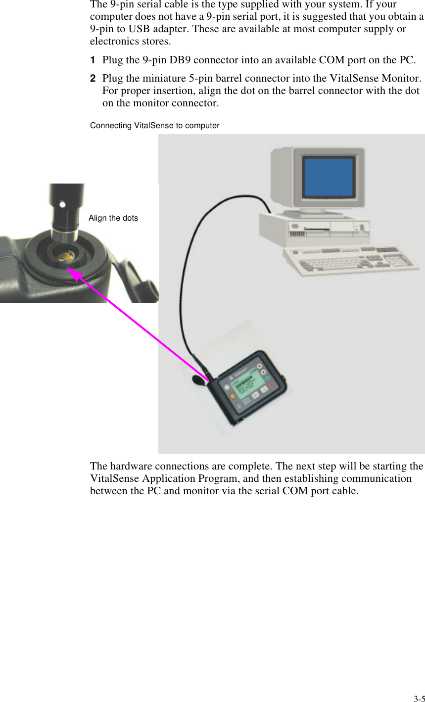 3-5The 9-pin serial cable is the type supplied with your system. If your computer does not have a 9-pin serial port, it is suggested that you obtain a 9-pin to USB adapter. These are available at most computer supply or electronics stores.1Plug the 9-pin DB9 connector into an available COM port on the PC.2Plug the miniature 5-pin barrel connector into the VitalSense Monitor. For proper insertion, align the dot on the barrel connector with the dot on the monitor connector.Connecting VitalSense to computerThe hardware connections are complete. The next step will be starting the VitalSense Application Program, and then establishing communication between the PC and monitor via the serial COM port cable.Align the dots