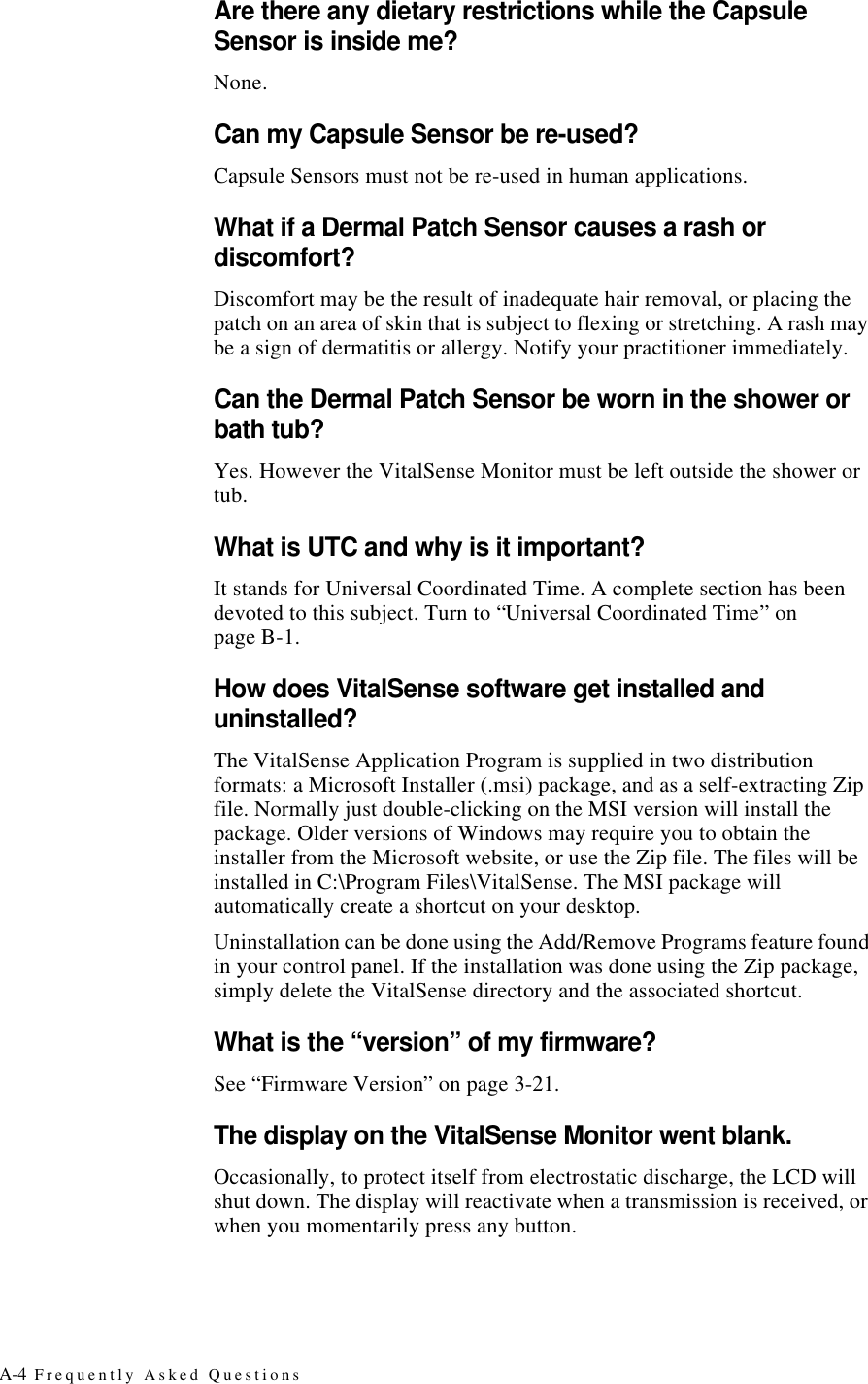 A-4 Frequently Asked QuestionsAre there any dietary restrictions while the Capsule Sensor is inside me?None.Can my Capsule Sensor be re-used?Capsule Sensors must not be re-used in human applications.What if a Dermal Patch Sensor causes a rash or discomfort?Discomfort may be the result of inadequate hair removal, or placing the patch on an area of skin that is subject to flexing or stretching. A rash may be a sign of dermatitis or allergy. Notify your practitioner immediately.Can the Dermal Patch Sensor be worn in the shower or bath tub?Yes. However the VitalSense Monitor must be left outside the shower or tub.What is UTC and why is it important?It stands for Universal Coordinated Time. A complete section has been devoted to this subject. Turn to “Universal Coordinated Time” on pageB-1.How does VitalSense software get installed and uninstalled?The VitalSense Application Program is supplied in two distribution formats: a Microsoft Installer (.msi) package, and as a self-extracting Zip file. Normally just double-clicking on the MSI version will install the package. Older versions of Windows may require you to obtain the installer from the Microsoft website, or use the Zip file. The files will be installed in C:\Program Files\VitalSense. The MSI package will automatically create a shortcut on your desktop.Uninstallation can be done using the Add/Remove Programs feature found in your control panel. If the installation was done using the Zip package, simply delete the VitalSense directory and the associated shortcut.What is the “version” of my firmware?See “Firmware Version” on page3-21.The display on the VitalSense Monitor went blank.Occasionally, to protect itself from electrostatic discharge, the LCD will shut down. The display will reactivate when a transmission is received, or when you momentarily press any button.