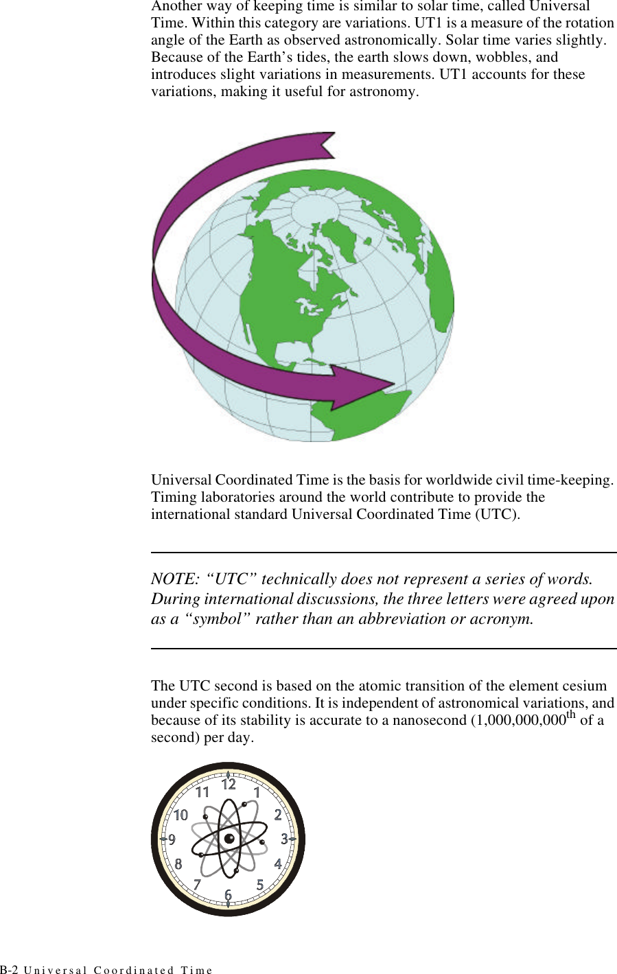 B-2 Universal Coordinated TimeAnother way of keeping time is similar to solar time, called Universal Time. Within this category are variations. UT1 is a measure of the rotation angle of the Earth as observed astronomically. Solar time varies slightly. Because of the Earth’s tides, the earth slows down, wobbles, and introduces slight variations in measurements. UT1 accounts for these variations, making it useful for astronomy.Universal Coordinated Time is the basis for worldwide civil time-keeping. Timing laboratories around the world contribute to provide the international standard Universal Coordinated Time (UTC).NOTE: “UTC” technically does not represent a series of words. During international discussions, the three letters were agreed upon as a “symbol” rather than an abbreviation or acronym.The UTC second is based on the atomic transition of the element cesium under specific conditions. It is independent of astronomical variations, and because of its stability is accurate to a nanosecond (1,000,000,000th of a second) per day.