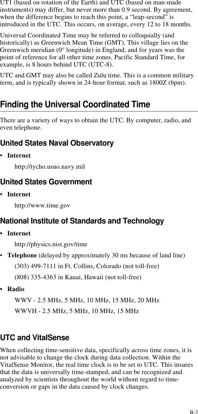 B-3UT1 (based on rotation of the Earth) and UTC (based on man-made instruments) may differ, but never more than 0.9 second. By agreement, when the difference begins to reach this point, a “leap-second” is introduced in the UTC. This occurs, on average, every 12 to 18 months.Universal Coordinated Time may be referred to colloquially (and historically) as Greenwich Mean Time (GMT). This village lies on the Greenwich meridian (0° longitude) in England, and for years was the point of reference for all other time zones. Pacific Standard Time, for example, is 8 hours behind UTC (UTC-8).UTC and GMT may also be called Zulu time. This is a common military term, and is typically shown in 24-hour format, such as 1800Z (6pm).Finding the Universal Coordinated TimeThere are a variety of ways to obtain the UTC. By computer, radio, and even telephone.United States Naval Observatory•Internet http://tycho.usno.navy.milUnited States Government•Internethttp://www.time.govNational Institute of Standards and Technology •Internethttp://physics.nist.gov/time•Telephone (delayed by approximately 30 ms because of land line)(303) 499-7111 in Ft. Collins, Colorado (not toll-free)(808) 335-4363 in Kauai, Hawaii (not toll-free)•RadioWWV - 2.5 MHz, 5 MHz, 10 MHz, 15 MHz, 20 MHzWWVH - 2.5 MHz, 5 MHz, 10 MHz, 15 MHzUTC and VitalSenseWhen collecting time-sensitive data, specifically across time zones, it is not advisable to change the clock during data collection. Within the VitalSense Monitor, the real time clock is to be set to UTC. This insures that the data is universally time-stamped, and can be recognized and analyzed by scientists throughout the world without regard to time-conversion or gaps in the data caused by clock changes.