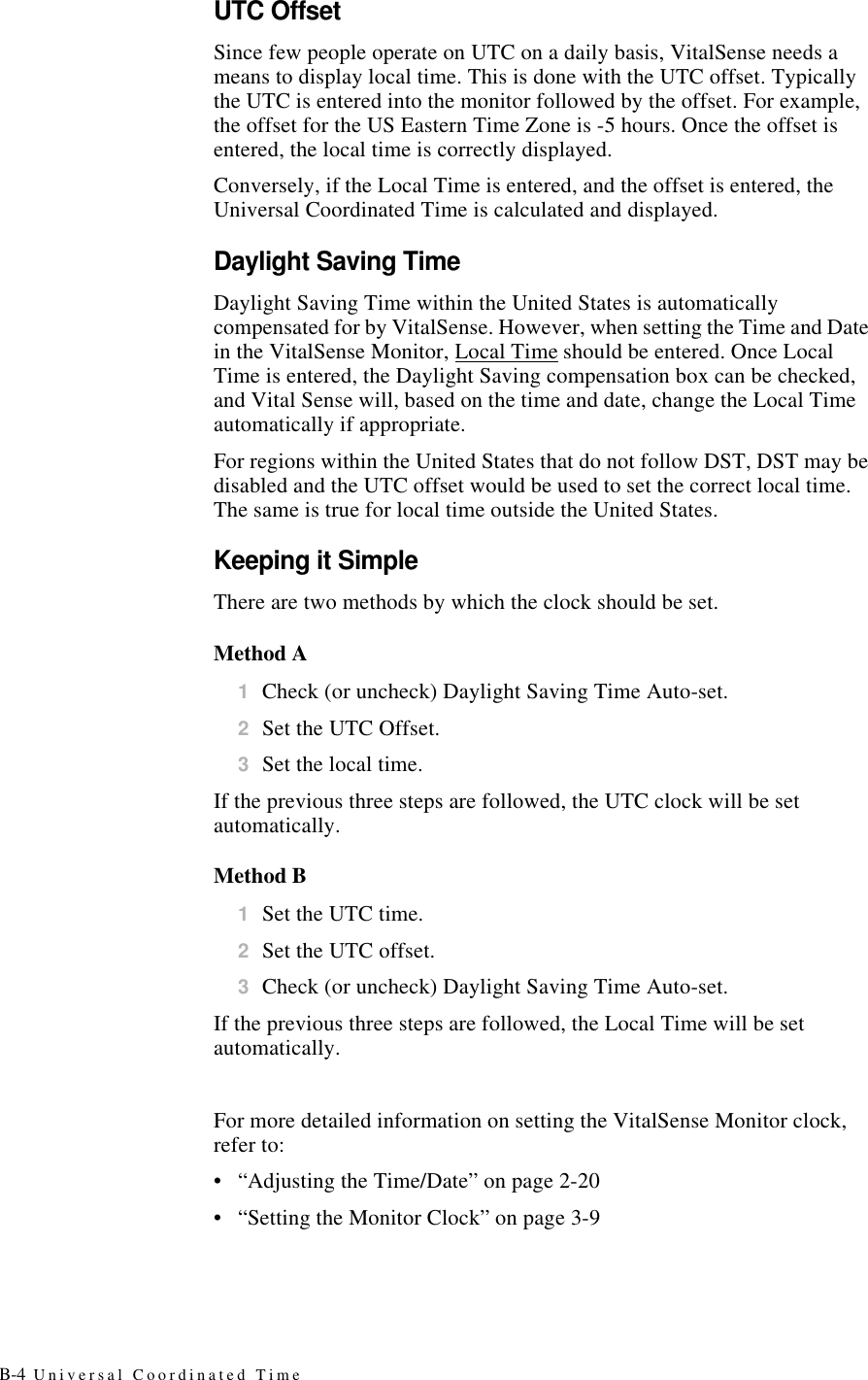 B-4 Universal Coordinated TimeUTC OffsetSince few people operate on UTC on a daily basis, VitalSense needs a means to display local time. This is done with the UTC offset. Typically the UTC is entered into the monitor followed by the offset. For example, the offset for the US Eastern Time Zone is -5 hours. Once the offset is entered, the local time is correctly displayed.Conversely, if the Local Time is entered, and the offset is entered, the Universal Coordinated Time is calculated and displayed.Daylight Saving TimeDaylight Saving Time within the United States is automatically compensated for by VitalSense. However, when setting the Time and Date in the VitalSense Monitor, Local Time should be entered. Once Local Time is entered, the Daylight Saving compensation box can be checked, and Vital Sense will, based on the time and date, change the Local Time automatically if appropriate.For regions within the United States that do not follow DST, DST may be disabled and the UTC offset would be used to set the correct local time. The same is true for local time outside the United States.Keeping it SimpleThere are two methods by which the clock should be set.Method A1Check (or uncheck) Daylight Saving Time Auto-set.2Set the UTC Offset.3Set the local time.If the previous three steps are followed, the UTC clock will be set automatically.Method B1Set the UTC time.2Set the UTC offset.3Check (or uncheck) Daylight Saving Time Auto-set.If the previous three steps are followed, the Local Time will be set automatically.For more detailed information on setting the VitalSense Monitor clock, refer to:•“Adjusting the Time/Date” on page2-20•“Setting the Monitor Clock” on page3-9