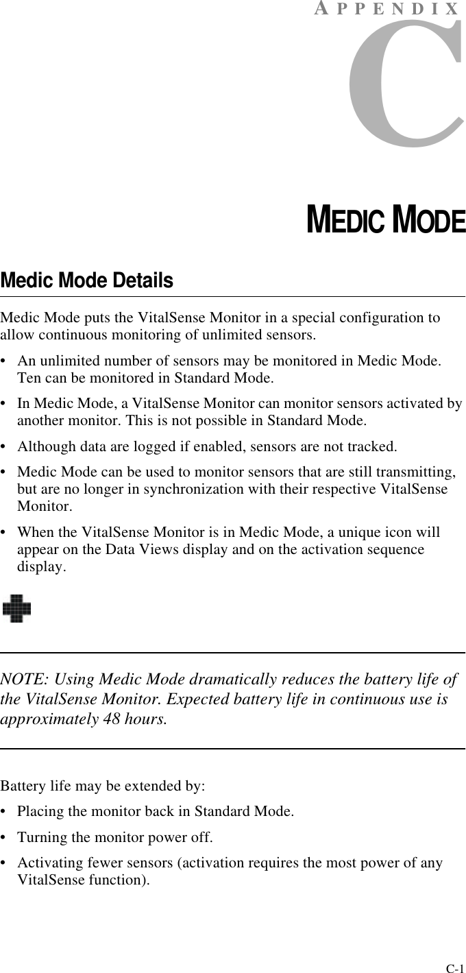 C-1AP P ENDIXCCHAPTER 3MEDIC MODEMedic Mode DetailsMedic Mode puts the VitalSense Monitor in a special configuration to allow continuous monitoring of unlimited sensors.•An unlimited number of sensors may be monitored in Medic Mode. Ten can be monitored in Standard Mode.•In Medic Mode, a VitalSense Monitor can monitor sensors activated by another monitor. This is not possible in Standard Mode.•Although data are logged if enabled, sensors are not tracked.•Medic Mode can be used to monitor sensors that are still transmitting, but are no longer in synchronization with their respective VitalSense Monitor.•When the VitalSense Monitor is in Medic Mode, a unique icon will appear on the Data Views display and on the activation sequence display.NOTE: Using Medic Mode dramatically reduces the battery life of the VitalSense Monitor. Expected battery life in continuous use is approximately 48 hours.Battery life may be extended by:•Placing the monitor back in Standard Mode.•Turning the monitor power off.•Activating fewer sensors (activation requires the most power of any VitalSense function).