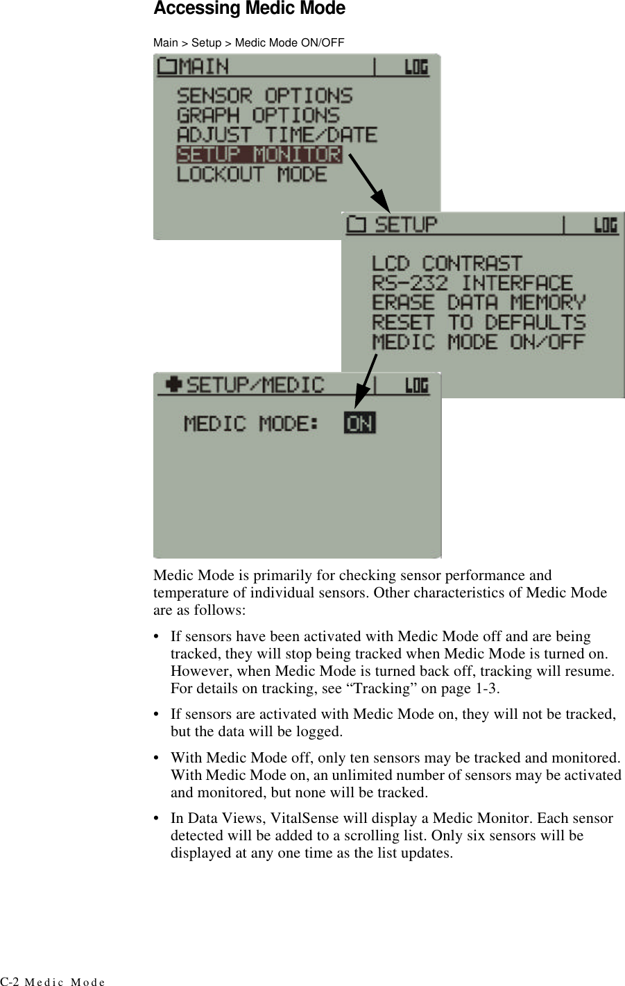 C-2 Medic ModeAccessing Medic ModeMain > Setup > Medic Mode ON/OFFMedic Mode is primarily for checking sensor performance and temperature of individual sensors. Other characteristics of Medic Mode are as follows:•If sensors have been activated with Medic Mode off and are being tracked, they will stop being tracked when Medic Mode is turned on. However, when Medic Mode is turned back off, tracking will resume. For details on tracking, see “Tracking” on page1-3.•If sensors are activated with Medic Mode on, they will not be tracked, but the data will be logged.•With Medic Mode off, only ten sensors may be tracked and monitored. With Medic Mode on, an unlimited number of sensors may be activated and monitored, but none will be tracked.•In Data Views, VitalSense will display a Medic Monitor. Each sensor detected will be added to a scrolling list. Only six sensors will be displayed at any one time as the list updates.