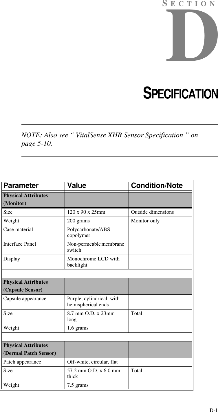 D-1SECTIONDCHAPTER 4SPECIFICATIONNOTE: Also see “ VitalSense XHR Sensor Specification ” on page5-10.Parameter Value Condition/NotePhysical Attributes(Monitor)Size 120 x 90 x 25mm Outside dimensionsWeight 200 grams Monitor onlyCase material Polycarbonate/ABS copolymerInterface Panel Non-permeable membrane switchDisplay Monochrome LCD with backlightPhysical Attributes(Capsule Sensor)Capsule appearance Purple, cylindrical, with hemispherical endsSize 8.7 mm O.D. x 23mm long TotalWeight 1.6 gramsPhysical Attributes(Dermal Patch Sensor)Patch appearance Off-white, circular, flatSize 57.2 mm O.D. x 6.0 mm thick TotalWeight 7.5 grams