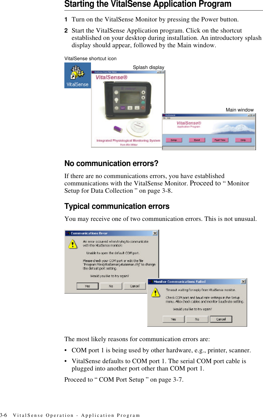 3-6 VitalSense Operation - Application ProgramStarting the VitalSense Application Program1Turn on the VitalSense Monitor by pressing the Power button.2Start the VitalSense Application program. Click on the shortcut established on your desktop during installation. An introductory splash display should appear, followed by the Main window.VitalSense shortcut iconNo communication errors?If there are no communications errors, you have established communications with the VitalSense Monitor. Proceed to “ Monitor Setup for Data Collection ” on page3-8.Typical communication errorsYou may receive one of two communication errors. This is not unusual.The most likely reasons for communication errors are:•COM port 1 is being used by other hardware, e.g., printer, scanner.•VitalSense defaults to COM port 1. The serial COM port cable is plugged into another port other than COM port 1.Proceed to “ COM Port Setup ” on page3-7.Main windowSplash display