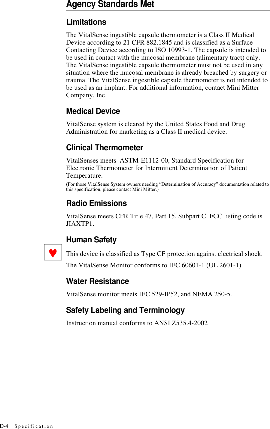 D-4 SpecificationAgency Standards MetLimitationsThe VitalSense ingestible capsule thermometer is a Class II Medical Device according to 21 CFR 882.1845 and is classified as a Surface Contacting Device according to ISO 10993-1. The capsule is intended to be used in contact with the mucosal membrane (alimentary tract) only. The VitalSense ingestible capsule thermometer must not be used in any situation where the mucosal membrane is already breached by surgery or trauma. The VitalSense ingestible capsule thermometer is not intended to be used as an implant. For additional information, contact Mini Mitter Company, Inc.Medical DeviceVitalSense system is cleared by the United States Food and Drug Administration for marketing as a Class II medical device.Clinical ThermometerVitalSenses meets ASTM-E1112-00, Standard Specification for Electronic Thermometer for Intermittent Determination of Patient Temperature.(For those VitalSense System owners needing “Determination of Accuracy” documentation related to this specification, please contact Mini Mitter.)Radio EmissionsVitalSense meets CFR Title 47, Part 15, Subpart C. FCC listing code is JIAXTP1.Human SafetyThis device is classified as Type CF protection against electrical shock. The VitalSense Monitor conforms to IEC 60601-1 (UL 2601-1).Water ResistanceVitalSense monitor meets IEC 529-IP52, and NEMA 250-5.Safety Labeling and TerminologyInstruction manual conforms to ANSI Z535.4-2002♥