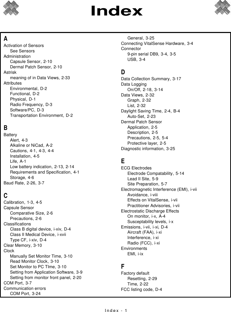 Index - 1AActivation of SensorsSee SensorsAdministrationCapsule Sensor,2-10Dermal Patch Sensor,2-10Astriskmeaning of in Data Views,2-33AttributesEnvironmental,D-2Functional,D-2Physical,D-1Radio Frequency,D-3Software/PC,D-3Transportation Environment,D-2BBatteryAlert,4-3Alkaline or NiCad,A-2Cautions,4-1, 4-3, 4-4Installation,4-5Life,A-1Low battery indication,2-13, 2-14Requirements and Specification,4-1Storage,4-6Baud Rate,2-26, 3-7CCalibration,1-3, 4-5Capsule SensorComparative Size,2-6Precautions,2-6ClassificationsClass B digital device,i-xiv, D-4Class II Medical Device,i-xviiType CF,i-xiv, D-4Clear Memory,3-10ClockManually Set Monitor Time,3-10Read Monitor Clock,3-10Set Monitor to PC TIme,3-10Setting from Application Software,3-9Setting from monitor front panel,2-20COM Port,3-7Communication errorsCOM Port,3-24General,3-25Connecting VitalSense Hardware,3-4Connector9-pin serial DB9,3-4, 3-5USB,3-4DData Collection Summary,3-17Data LoggingOn/Off,2-18, 3-14Data Views,2-32Graph,2-32List,2-32Daylight Saving Time,2-4, B-4Auto-Set,2-23Dermal Patch SensorApplication,2-5Description,2-5Precautions,2-5, 5-4Protective layer,2-5Diagnostic information,3-25EECG ElectrodesElectrode Compatability,5-14Lead II Site,5-9Site Preparation,5-7Electromagnetic Interference (EMI),i-viiAvoidance,i-viiiEffects on VitalSense,i-viiPractitioner Advisories,i-viiElectrostatic Discharge EffectsOn monitor,i-x, A-4Susceptability levels,i-xEmissions,i-vii, i-xi, D-4Aircraft (FAA),i-xiInterference,i-xiRadio (FCC),i-xiEnvironmentsEMI,i-ixFFactory defaultResetting,2-29Time,2-22FCC listing code,D-4Index