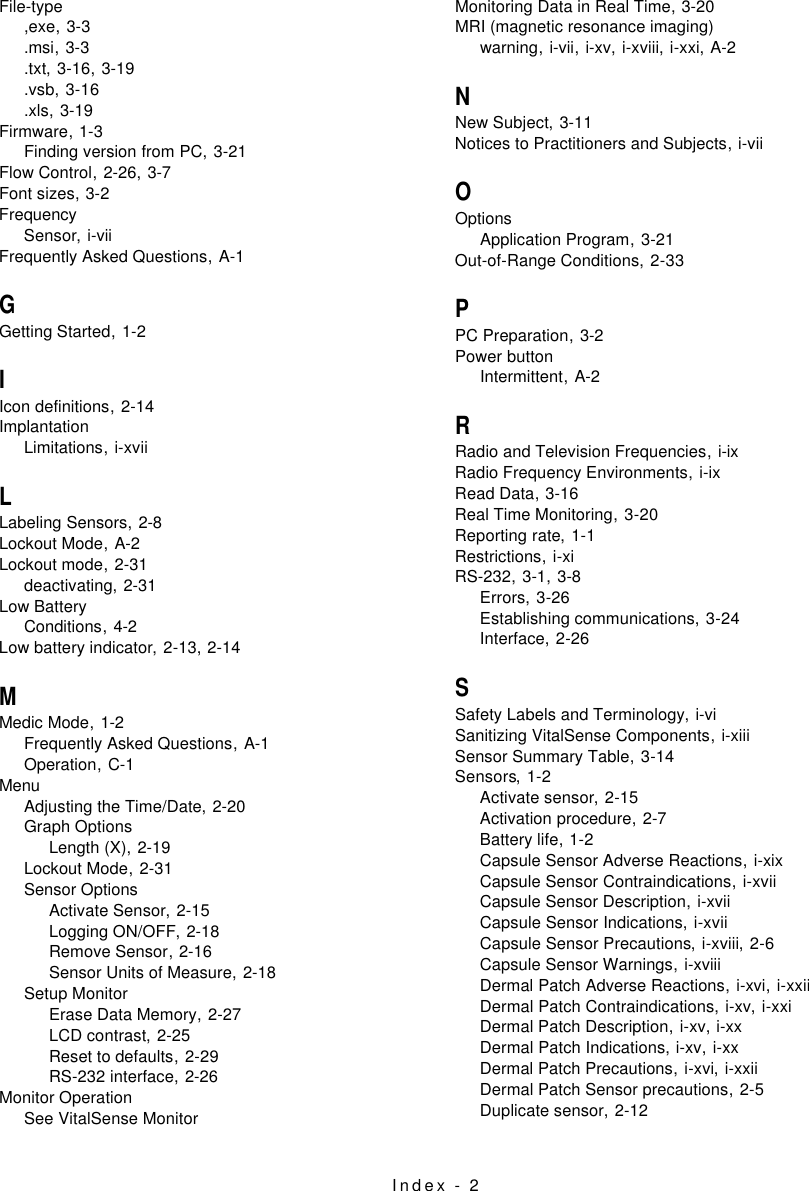 Index - 2File-type,exe,3-3.msi,3-3.txt,3-16, 3-19.vsb,3-16.xls,3-19Firmware,1-3Finding version from PC,3-21Flow Control,2-26, 3-7Font sizes,3-2FrequencySensor,i-viiFrequently Asked Questions,A-1GGetting Started,1-2IIcon definitions,2-14ImplantationLimitations,i-xviiLLabeling Sensors,2-8Lockout Mode,A-2Lockout mode,2-31deactivating,2-31Low BatteryConditions,4-2Low battery indicator,2-13, 2-14MMedic Mode,1-2Frequently Asked Questions,A-1Operation,C-1MenuAdjusting the Time/Date,2-20Graph OptionsLength (X),2-19Lockout Mode,2-31Sensor OptionsActivate Sensor,2-15Logging ON/OFF,2-18Remove Sensor,2-16Sensor Units of Measure,2-18Setup MonitorErase Data Memory,2-27LCD contrast,2-25Reset to defaults,2-29RS-232 interface,2-26Monitor OperationSee VitalSense MonitorMonitoring Data in Real Time,3-20MRI (magnetic resonance imaging)warning,i-vii, i-xv, i-xviii, i-xxi, A-2NNew Subject,3-11Notices to Practitioners and Subjects,i-viiOOptionsApplication Program,3-21Out-of-Range Conditions,2-33PPC Preparation,3-2Power buttonIntermittent,A-2RRadio and Television Frequencies,i-ixRadio Frequency Environments,i-ixRead Data,3-16Real Time Monitoring,3-20Reporting rate,1-1Restrictions,i-xiRS-232,3-1, 3-8Errors,3-26Establishing communications,3-24Interface,2-26SSafety Labels and Terminology,i-viSanitizing VitalSense Components,i-xiiiSensor Summary Table,3-14Sensors,1-2Activate sensor,2-15Activation procedure,2-7Battery life,1-2Capsule Sensor Adverse Reactions,i-xixCapsule Sensor Contraindications,i-xviiCapsule Sensor Description,i-xviiCapsule Sensor Indications,i-xviiCapsule Sensor Precautions,i-xviii, 2-6Capsule Sensor Warnings,i-xviiiDermal Patch Adverse Reactions,i-xvi, i-xxiiDermal Patch Contraindications,i-xv, i-xxiDermal Patch Description,i-xv, i-xxDermal Patch Indications,i-xv, i-xxDermal Patch Precautions,i-xvi, i-xxiiDermal Patch Sensor precautions,2-5Duplicate sensor,2-12