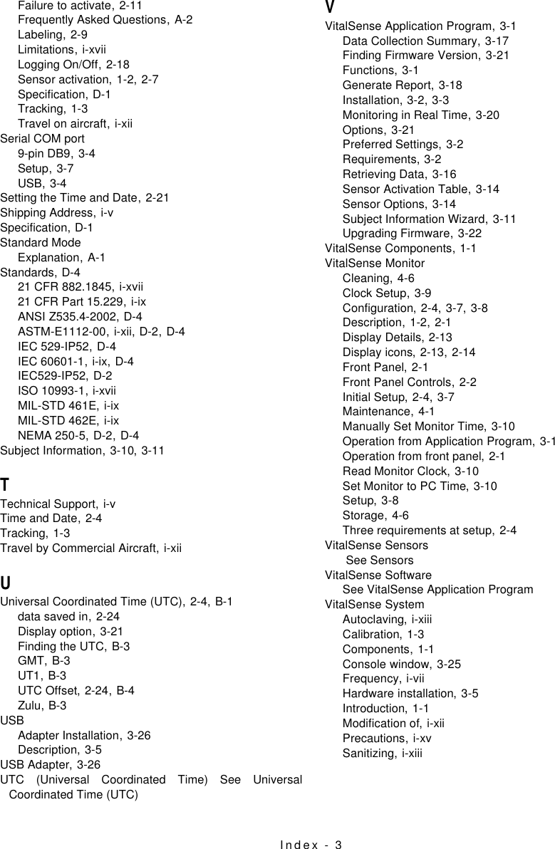 Index - 3Failure to activate,2-11Frequently Asked Questions,A-2Labeling,2-9Limitations,i-xviiLogging On/Off,2-18Sensor activation,1-2, 2-7Specification,D-1Tracking,1-3Travel on aircraft,i-xiiSerial COM port9-pin DB9,3-4Setup,3-7USB,3-4Setting the Time and Date,2-21Shipping Address,i-vSpecification,D-1Standard ModeExplanation,A-1Standards,D-421 CFR 882.1845,i-xvii21 CFR Part 15.229,i-ixANSI Z535.4-2002,D-4ASTM-E1112-00,i-xii, D-2, D-4IEC 529-IP52,D-4IEC 60601-1,i-ix, D-4IEC529-IP52,D-2ISO 10993-1,i-xviiMIL-STD 461E,i-ixMIL-STD 462E,i-ixNEMA 250-5,D-2, D-4Subject Information,3-10, 3-11TTechnical Support,i-vTime and Date,2-4Tracking,1-3Travel by Commercial Aircraft,i-xiiUUniversal Coordinated Time (UTC),2-4, B-1data saved in,2-24Display option,3-21Finding the UTC,B-3GMT,B-3UT1,B-3UTC Offset,2-24, B-4Zulu,B-3USBAdapter Installation,3-26Description,3-5USB Adapter,3-26UTC (Universal Coordinated Time) See UniversalCoordinated Time (UTC)VVitalSense Application Program,3-1Data Collection Summary,3-17Finding Firmware Version,3-21Functions,3-1Generate Report,3-18Installation,3-2, 3-3Monitoring in Real Time,3-20Options,3-21Preferred Settings,3-2Requirements,3-2Retrieving Data,3-16Sensor Activation Table,3-14Sensor Options,3-14Subject Information Wizard,3-11Upgrading Firmware,3-22VitalSense Components,1-1VitalSense MonitorCleaning,4-6Clock Setup,3-9Configuration,2-4, 3-7, 3-8Description,1-2, 2-1Display Details,2-13Display icons,2-13, 2-14Front Panel,2-1Front Panel Controls,2-2Initial Setup,2-4, 3-7Maintenance,4-1Manually Set Monitor Time,3-10Operation from Application Program,3-1Operation from front panel,2-1Read Monitor Clock,3-10Set Monitor to PC Time,3-10Setup,3-8Storage,4-6Three requirements at setup,2-4VitalSense Sensors See SensorsVitalSense SoftwareSee VitalSense Application ProgramVitalSense SystemAutoclaving,i-xiiiCalibration,1-3Components,1-1Console window,3-25Frequency,i-viiHardware installation,3-5Introduction,1-1Modification of,i-xiiPrecautions,i-xvSanitizing,i-xiii
