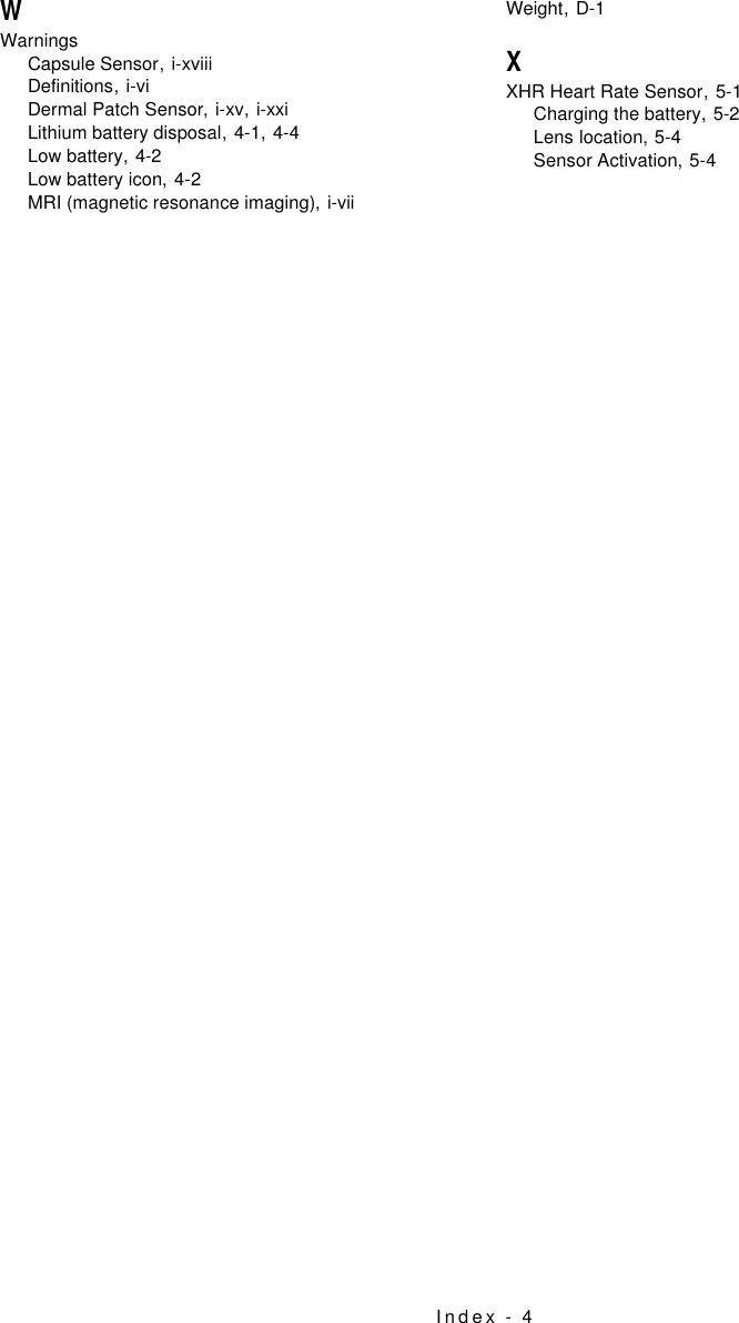 Index - 4WWarningsCapsule Sensor,i-xviiiDefinitions,i-viDermal Patch Sensor,i-xv, i-xxiLithium battery disposal,4-1, 4-4Low battery,4-2Low battery icon,4-2MRI (magnetic resonance imaging),i-viiWeight,D-1XXHR Heart Rate Sensor,5-1Charging the battery,5-2Lens location,5-4Sensor Activation,5-4