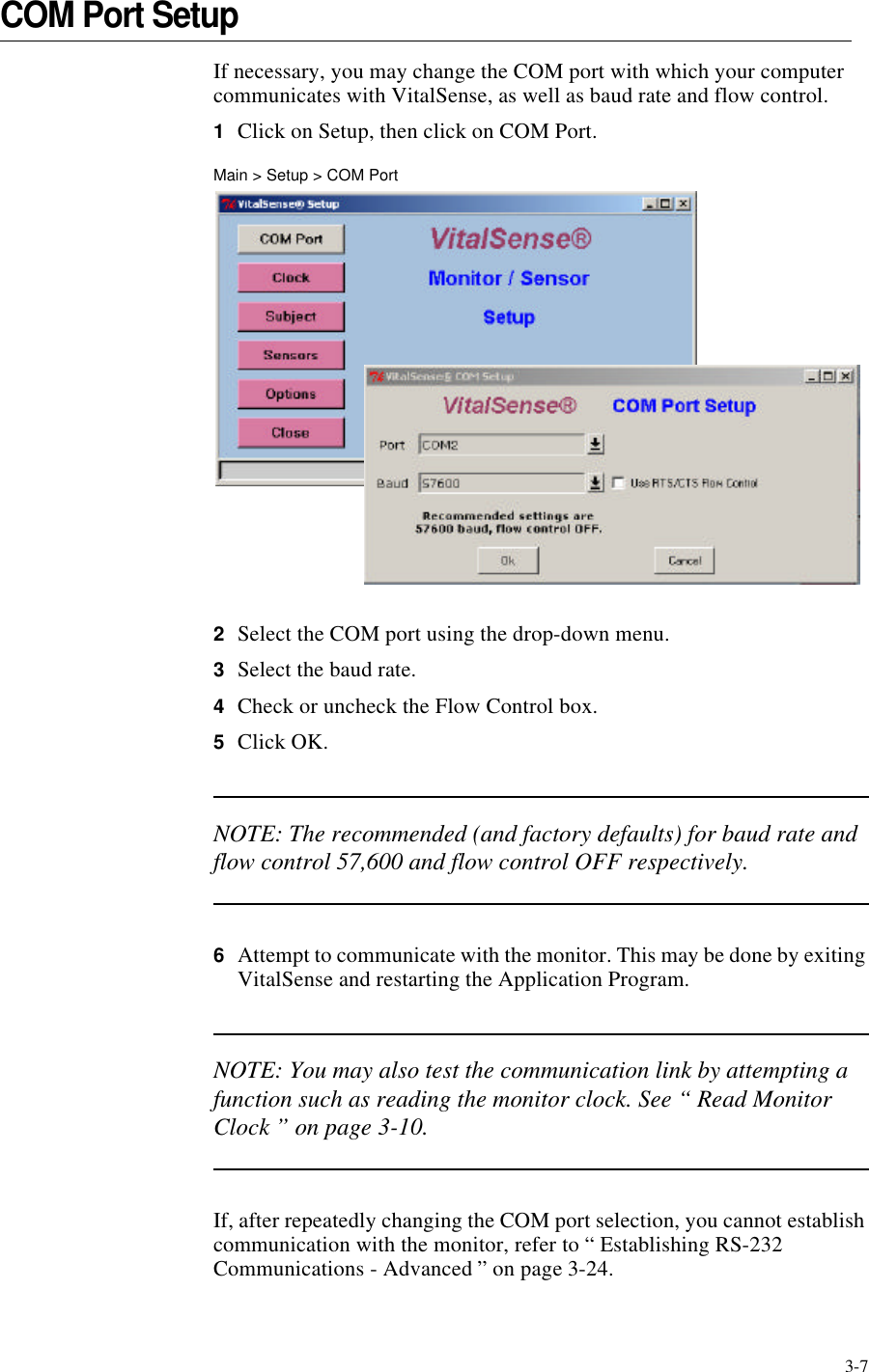 3-7COM Port SetupIf necessary, you may change the COM port with which your computer communicates with VitalSense, as well as baud rate and flow control.1Click on Setup, then click on COM Port.Main > Setup > COM Port2Select the COM port using the drop-down menu.3Select the baud rate.4Check or uncheck the Flow Control box.5Click OK.NOTE: The recommended (and factory defaults) for baud rate and flow control 57,600 and flow control OFF respectively.6Attempt to communicate with the monitor. This may be done by exiting VitalSense and restarting the Application Program.NOTE: You may also test the communication link by attempting a function such as reading the monitor clock. See “ Read Monitor Clock ” on page3-10.If, after repeatedly changing the COM port selection, you cannot establish communication with the monitor, refer to “ Establishing RS-232 Communications - Advanced ” on page3-24.
