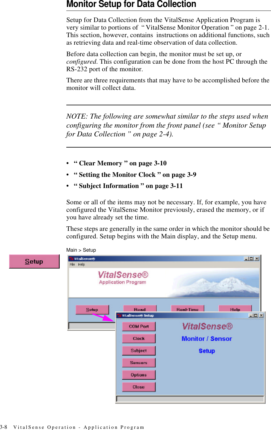 3-8 VitalSense Operation - Application ProgramMonitor Setup for Data CollectionSetup for Data Collection from the VitalSense Application Program is very similar to portions of “ VitalSense Monitor Operation ” on page2-1. This section, however, contains instructions on additional functions, such as retrieving data and real-time observation of data collection.Before data collection can begin, the monitor must be set up, or configured. This configuration can be done from the host PC through the RS-232 port of the monitor.There are three requirements that may have to be accomplished before the monitor will collect data. NOTE: The following are somewhat similar to the steps used when configuring the monitor from the front panel (see “ Monitor Setup for Data Collection ” on page2-4).•“ Clear Memory ” on page3-10•“ Setting the Monitor Clock ” on page3-9•“ Subject Information ” on page3-11Some or all of the items may not be necessary. If, for example, you have configured the VitalSense Monitor previously, erased the memory, or if you have already set the time.These steps are generally in the same order in which the monitor should be configured. Setup begins with the Main display, and the Setup menu.Main > Setup