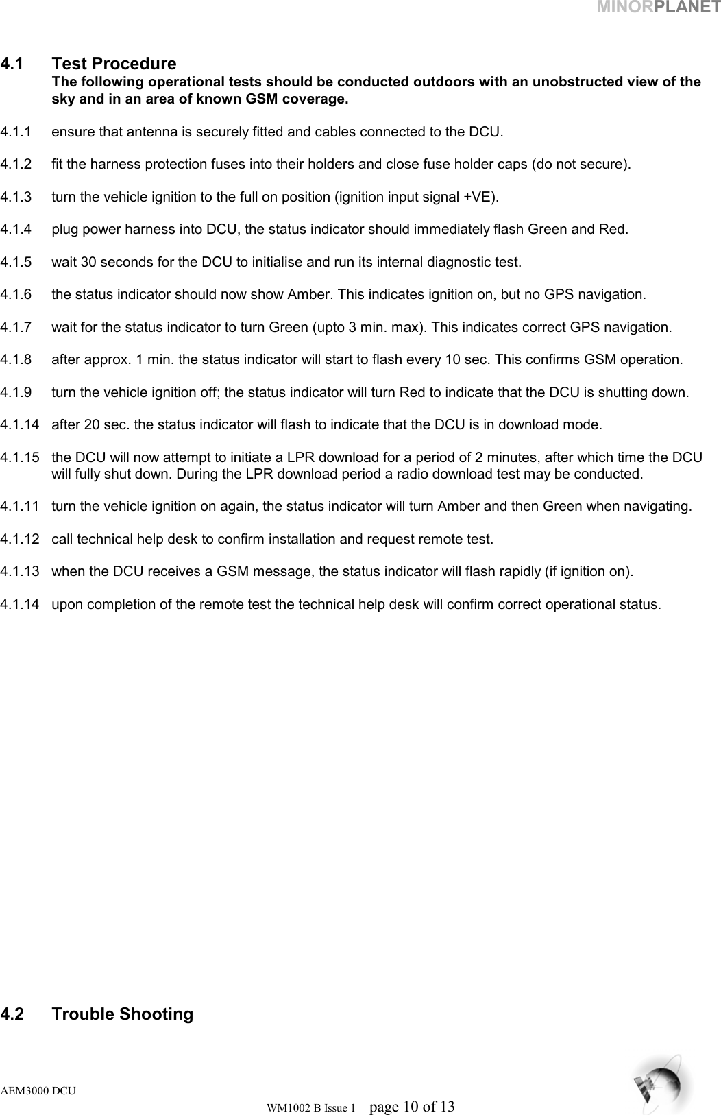 MINORPLANET     4.1 Test Procedure  The following operational tests should be conducted outdoors with an unobstructed view of the    sky and in an area of known GSM coverage.   4.1.1  ensure that antenna is securely fitted and cables connected to the DCU.  4.1.2  fit the harness protection fuses into their holders and close fuse holder caps (do not secure).   4.1.3  turn the vehicle ignition to the full on position (ignition input signal +VE).   4.1.4  plug power harness into DCU, the status indicator should immediately flash Green and Red.   4.1.5  wait 30 seconds for the DCU to initialise and run its internal diagnostic test.   4.1.6  the status indicator should now show Amber. This indicates ignition on, but no GPS navigation.  4.1.7  wait for the status indicator to turn Green (upto 3 min. max). This indicates correct GPS navigation.   4.1.8  after approx. 1 min. the status indicator will start to flash every 10 sec. This confirms GSM operation.   4.1.9  turn the vehicle ignition off; the status indicator will turn Red to indicate that the DCU is shutting down.   4.1.14  after 20 sec. the status indicator will flash to indicate that the DCU is in download mode.  4.1.15  the DCU will now attempt to initiate a LPR download for a period of 2 minutes, after which time the DCU will fully shut down. During the LPR download period a radio download test may be conducted.   4.1.11  turn the vehicle ignition on again, the status indicator will turn Amber and then Green when navigating.  4.1.12  call technical help desk to confirm installation and request remote test.  4.1.13  when the DCU receives a GSM message, the status indicator will flash rapidly (if ignition on).  4.1.14  upon completion of the remote test the technical help desk will confirm correct operational status.                         4.2 Trouble Shooting AEM3000 DCU WM1002 B Issue 1  page 10 of 13 