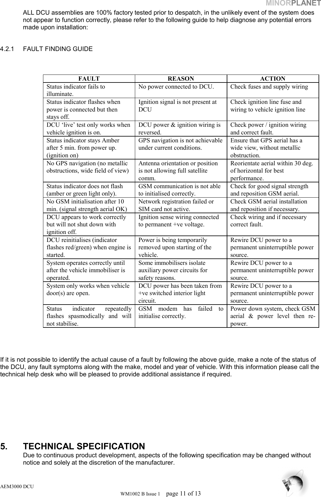 MINORPLANET ALL DCU assemblies are 100% factory tested prior to despatch, in the unlikely event of the system does not appear to function correctly, please refer to the following guide to help diagnose any potential errors made upon installation:   4.2.1  FAULT FINDING GUIDE    FAULT REASON ACTION Status indicator fails to illuminate. No power connected to DCU.  Check fuses and supply wiring Status indicator flashes when power is connected but then stays off.   Ignition signal is not present at DCU Check ignition line fuse and wiring to vehicle ignition line   DCU ‘live’ test only works when vehicle ignition is on. DCU power &amp; ignition wiring is reversed. Check power / ignition wiring and correct fault. Status indicator stays Amber after 5 min. from power up. (ignition on) GPS navigation is not achievable under current conditions. Ensure that GPS aerial has a wide view, without metallic obstruction. No GPS navigation (no metallic obstructions, wide field of view) Antenna orientation or position is not allowing full satellite comm. Reorientate aerial within 30 deg. of horizontal for best performance. Status indicator does not flash  (amber or green light only). GSM communication is not able to initialised correctly. Check for good signal strength and reposition GSM aerial. No GSM initialisation after 10 min. (signal strength aerial OK) Network registration failed or SIM card not active. Check GSM aerial installation and reposition if necessary. DCU appears to work correctly but will not shut down with ignition off. Ignition sense wiring connected to permanent +ve voltage. Check wiring and if necessary correct fault. DCU reinitialises (indicator flashes red/green) when engine is started. Power is being temporarily removed upon starting of the vehicle.  Rewire DCU power to a permanent uninterruptible power source. System operates correctly until after the vehicle immobiliser is operated. Some immobilisers isolate auxiliary power circuits for safety reasons.  Rewire DCU power to a permanent uninterruptible power source. System only works when vehicle door(s) are open. DCU power has been taken from +ve switched interior light circuit. Rewire DCU power to a permanent uninterruptible power source. Status indicator repeatedly flashes spasmodically and will not stabilise. GSM modem has failed to initialise correctly. Power down system, check GSM aerial &amp; power level then re-power.    If it is not possible to identify the actual cause of a fault by following the above guide, make a note of the status of the DCU, any fault symptoms along with the make, model and year of vehicle. With this information please call the technical help desk who will be pleased to provide additional assistance if required.         5. TECHNICAL SPECIFICATION    Due to continuous product development, aspects of the following specification may be changed without    notice and solely at the discretion of the manufacturer. AEM3000 DCU WM1002 B Issue 1  page 11 of 13 
