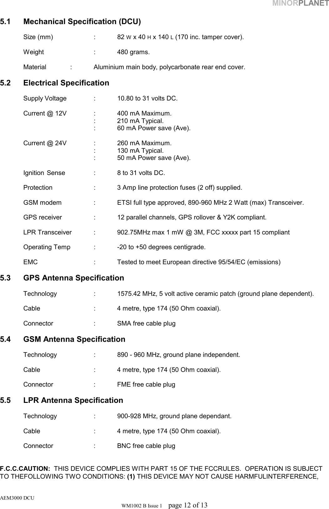 MINORPLANET  5.1  Mechanical Specification (DCU)   Size (mm)  : 82 W x 40 H x 140 L (170 inc. tamper cover).    Weight   : 480 grams.    Material   :  Aluminium main body, polycarbonate rear end cover.  5.2 Electrical Specification    Supply Voltage    :  10.80 to 31 volts DC.    Current @ 12V    :  400 mA Maximum.         : 210 mA Typical.     : 60 mA Power save (Ave).    Current @ 24V    :  260 mA Maximum.         : 130 mA Typical.     : 50 mA Power save (Ave).    Ignition  Sense    :  8 to 31 volts DC.    Protection    :  3 Amp line protection fuses (2 off) supplied.        GSM modem    :  ETSI full type approved, 890-960 MHz 2 Watt (max) Transceiver.    GPS receiver    :  12 parallel channels, GPS rollover &amp; Y2K compliant.    LPR Transceiver  :  902.75MHz max 1 mW @ 3M, FCC xxxxx part 15 compliant    Operating Temp  :  -20 to +50 degrees centigrade.    EMC       :  Tested to meet European directive 95/54/EC (emissions)  5.3  GPS Antenna Specification    Technology    :  1575.42 MHz, 5 volt active ceramic patch (ground plane dependent).    Cable      :  4 metre, type 174 (50 Ohm coaxial).    Connector    :  SMA free cable plug  5.4  GSM Antenna Specification    Technology    :  890 - 960 MHz, ground plane independent.    Cable      :  4 metre, type 174 (50 Ohm coaxial).    Connector    :  FME free cable plug  5.5  LPR Antenna Specification     Technology    :  900-928 MHz, ground plane dependant.    Cable      :  4 metre, type 174 (50 Ohm coaxial).    Connector    :  BNC free cable plug   F.C.C.CAUTION:  THIS DEVICE COMPLIES WITH PART 15 OF THE FCCRULES.  OPERATION IS SUBJECT TO THEFOLLOWING TWO CONDITIONS: (1) THIS DEVICE MAY NOT CAUSE HARMFULINTERFERENCE, AEM3000 DCU WM1002 B Issue 1  page 12 of 13 