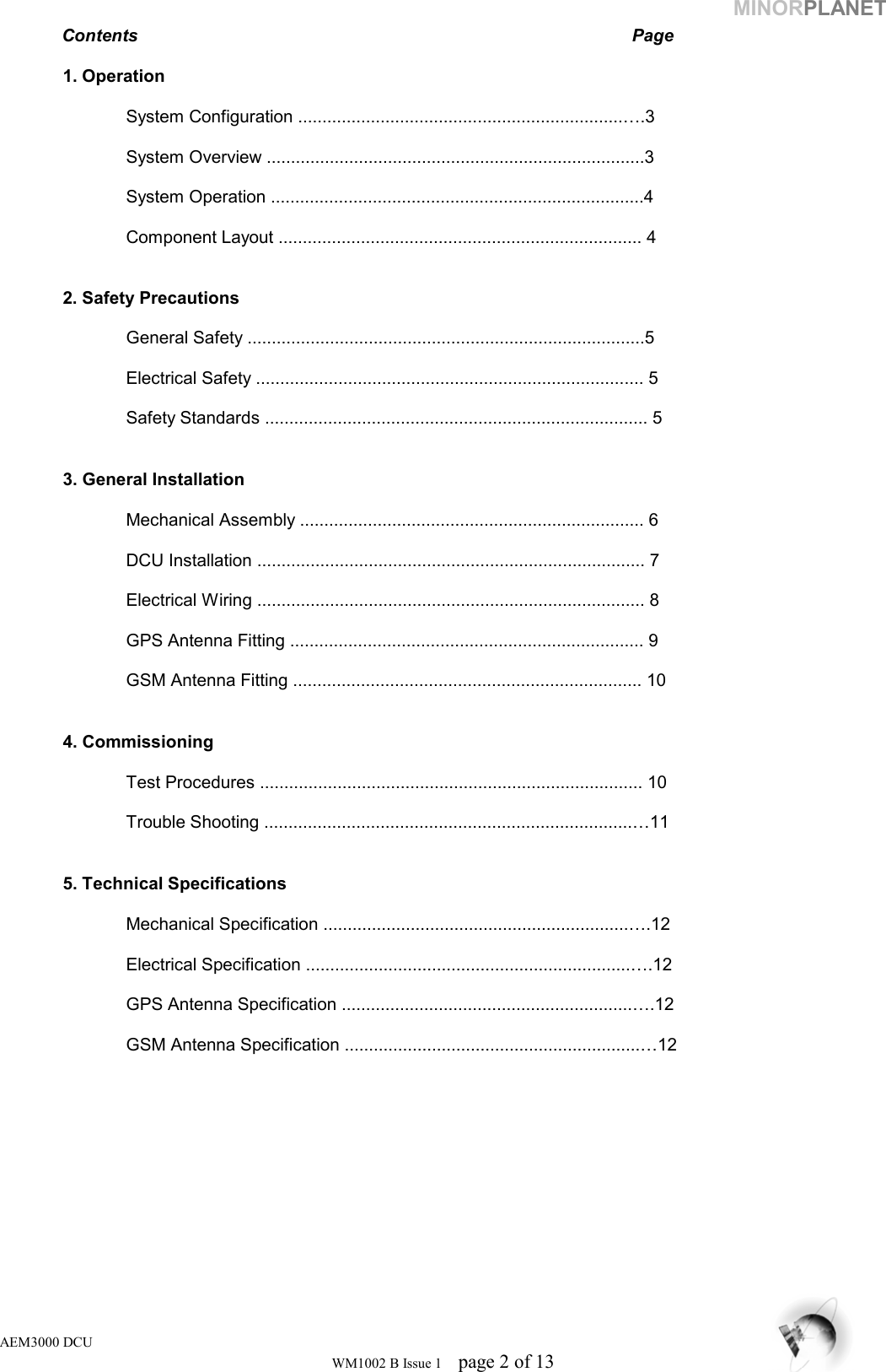 MINORPLANET Contents        Page   1. Operation    System Configuration ...................................................................….3     System Overview ..............................................................................3    System Operation .............................................................................4      Component Layout ........................................................................... 4     2. Safety Precautions    General Safety ..................................................................................5    Electrical Safety ................................................................................ 5      Safety Standards ............................................................................... 5      3. General Installation    Mechanical Assembly ....................................................................... 6      DCU Installation ................................................................................ 7    Electrical Wiring ................................................................................ 8    GPS Antenna Fitting ......................................................................... 9    GSM Antenna Fitting ........................................................................ 10     4. Commissioning       Test Procedures ............................................................................... 10     Trouble Shooting ............................................................................…11      5. Technical Specifications    Mechanical Specification ...............................................................….12    Electrical Specification ...................................................................….12    GPS Antenna Specification ............................................................….12     GSM Antenna Specification .............................................................…12   AEM3000 DCU WM1002 B Issue 1  page 2 of 13 