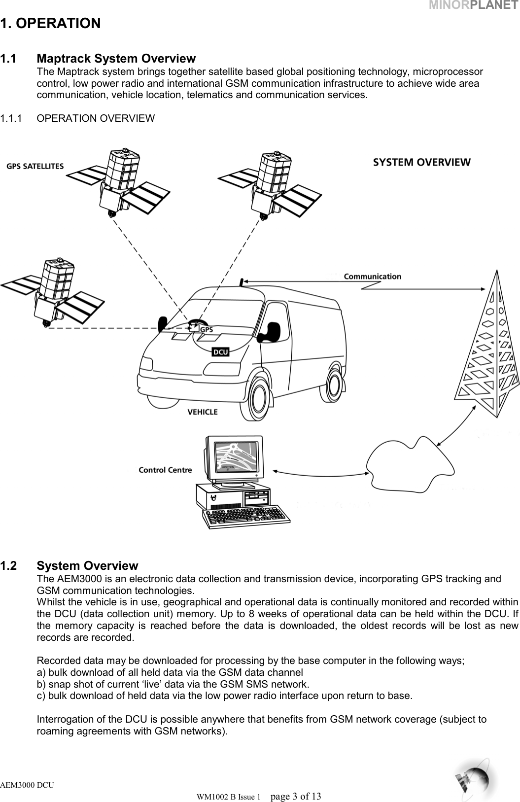 MINORPLANET 1. OPERATION  1.1  Maptrack System Overview    The Maptrack system brings together satellite based global positioning technology, microprocessor    control, low power radio and international GSM communication infrastructure to achieve wide area    communication, vehicle location, telematics and communication services.  1.1.1 OPERATION OVERVIEW      1.2 System Overview   The AEM3000 is an electronic data collection and transmission device, incorporating GPS tracking and    GSM communication technologies. Whilst the vehicle is in use, geographical and operational data is continually monitored and recorded within the DCU (data collection unit) memory. Up to 8 weeks of operational data can be held within the DCU. If the memory capacity is reached before the data is downloaded, the oldest records will be lost as new records are recorded.    Recorded data may be downloaded for processing by the base computer in the following ways;    a) bulk download of all held data via the GSM data channel   b) snap shot of current ‘live’ data via the GSM SMS network.   c) bulk download of held data via the low power radio interface upon return to base.    Interrogation of the DCU is possible anywhere that benefits from GSM network coverage (subject to    roaming agreements with GSM networks).  AEM3000 DCU WM1002 B Issue 1  page 3 of 13 