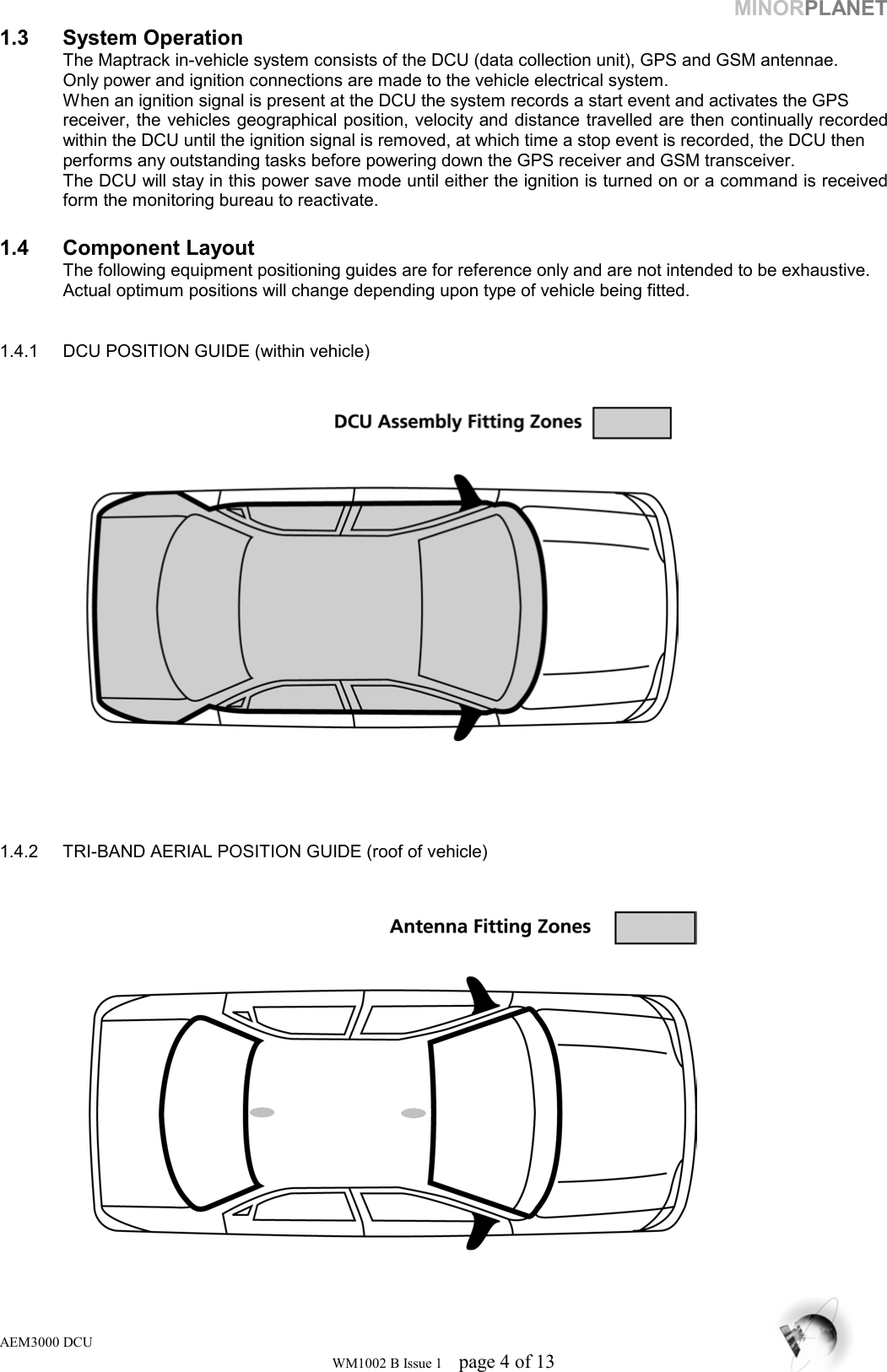 MINORPLANET 1.3 System Operation   The Maptrack in-vehicle system consists of the DCU (data collection unit), GPS and GSM antennae.    Only power and ignition connections are made to the vehicle electrical system.   When an ignition signal is present at the DCU the system records a start event and activates the GPS    receiver, the vehicles geographical position, velocity and distance travelled are then continually recorded   within the DCU until the ignition signal is removed, at which time a stop event is recorded, the DCU then    performs any outstanding tasks before powering down the GPS receiver and GSM transceiver.   The DCU will stay in this power save mode until either the ignition is turned on or a command is received   form the monitoring bureau to reactivate.  1.4 Component Layout   The following equipment positioning guides are for reference only and are not intended to be exhaustive.    Actual optimum positions will change depending upon type of vehicle being fitted.   1.4.1  DCU POSITION GUIDE (within vehicle)        1.4.2  TRI-BAND AERIAL POSITION GUIDE (roof of vehicle)     AEM3000 DCU WM1002 B Issue 1  page 4 of 13 