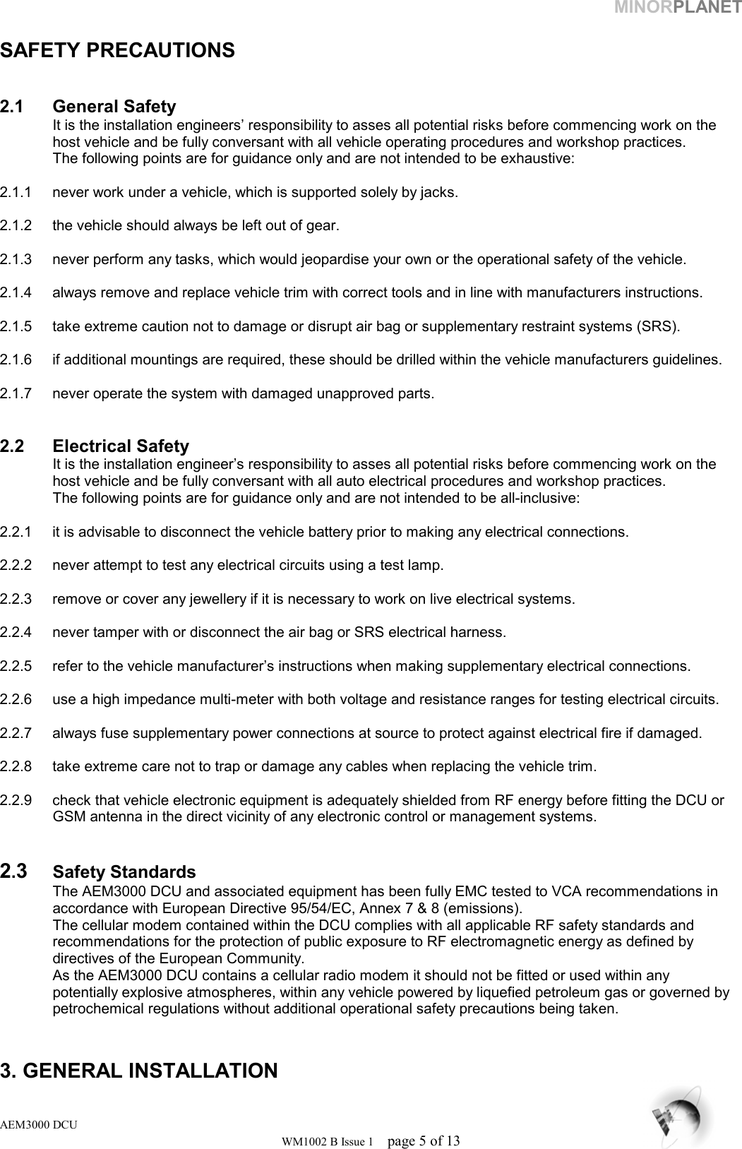 MINORPLANET  SAFETY PRECAUTIONS    2.1 General Safety   It is the installation engineers’ responsibility to asses all potential risks before commencing work on the    host vehicle and be fully conversant with all vehicle operating procedures and workshop practices.    The following points are for guidance only and are not intended to be exhaustive:  2.1.1  never work under a vehicle, which is supported solely by jacks.  2.1.2  the vehicle should always be left out of gear.   2.1.3  never perform any tasks, which would jeopardise your own or the operational safety of the vehicle.   2.1.4  always remove and replace vehicle trim with correct tools and in line with manufacturers instructions.    2.1.5  take extreme caution not to damage or disrupt air bag or supplementary restraint systems (SRS).  2.1.6  if additional mountings are required, these should be drilled within the vehicle manufacturers guidelines.  2.1.7  never operate the system with damaged unapproved parts.     2.2 Electrical Safety   It is the installation engineer’s responsibility to asses all potential risks before commencing work on the    host vehicle and be fully conversant with all auto electrical procedures and workshop practices.    The following points are for guidance only and are not intended to be all-inclusive:  2.2.1  it is advisable to disconnect the vehicle battery prior to making any electrical connections.  2.2.2  never attempt to test any electrical circuits using a test lamp.   2.2.3  remove or cover any jewellery if it is necessary to work on live electrical systems.   2.2.4  never tamper with or disconnect the air bag or SRS electrical harness.   2.2.5  refer to the vehicle manufacturer’s instructions when making supplementary electrical connections.  2.2.6  use a high impedance multi-meter with both voltage and resistance ranges for testing electrical circuits.  2.2.7  always fuse supplementary power connections at source to protect against electrical fire if damaged.  2.2.8  take extreme care not to trap or damage any cables when replacing the vehicle trim.   2.2.9  check that vehicle electronic equipment is adequately shielded from RF energy before fitting the DCU or   GSM antenna in the direct vicinity of any electronic control or management systems.   2.3  Safety Standards   The AEM3000 DCU and associated equipment has been fully EMC tested to VCA recommendations in    accordance with European Directive 95/54/EC, Annex 7 &amp; 8 (emissions).   The cellular modem contained within the DCU complies with all applicable RF safety standards and    recommendations for the protection of public exposure to RF electromagnetic energy as defined by    directives of the European Community.   As the AEM3000 DCU contains a cellular radio modem it should not be fitted or used within any      potentially explosive atmospheres, within any vehicle powered by liquefied petroleum gas or governed by   petrochemical regulations without additional operational safety precautions being taken.   3. GENERAL INSTALLATION AEM3000 DCU WM1002 B Issue 1  page 5 of 13 