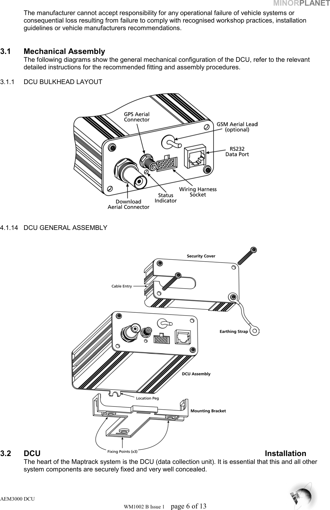 MINORPLANET The manufacturer cannot accept responsibility for any operational failure of vehicle systems or      consequential loss resulting from failure to comply with recognised workshop practices, installation    guidelines or vehicle manufacturers recommendations.   3.1 Mechanical Assembly   The following diagrams show the general mechanical configuration of the DCU, refer to the relevant    detailed instructions for the recommended fitting and assembly procedures.  3.1.1  DCU BULKHEAD LAYOUT     4.1.14  DCU GENERAL ASSEMBLY                      3.2 DCU  Installation    The heart of the Maptrack system is the DCU (data collection unit). It is essential that this and all other    system components are securely fixed and very well concealed.   AEM3000 DCU WM1002 B Issue 1  page 6 of 13 