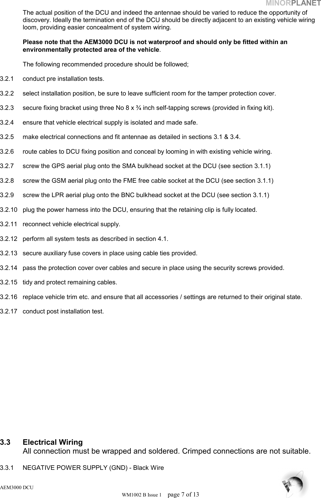 MINORPLANET   The actual position of the DCU and indeed the antennae should be varied to reduce the opportunity of    discovery. Ideally the termination end of the DCU should be directly adjacent to an existing vehicle wiring   loom, providing easier concealment of system wiring.    Please note that the AEM3000 DCU is not waterproof and should only be fitted within an      environmentally protected area of the vehicle.    The following recommended procedure should be followed;   3.2.1  conduct pre installation tests.  3.2.2  select installation position, be sure to leave sufficient room for the tamper protection cover.   3.2.3  secure fixing bracket using three No 8 x ¾ inch self-tapping screws (provided in fixing kit).   3.2.4  ensure that vehicle electrical supply is isolated and made safe.    3.2.5  make electrical connections and fit antennae as detailed in sections 3.1 &amp; 3.4.   3.2.6  route cables to DCU fixing position and conceal by looming in with existing vehicle wiring.   3.2.7  screw the GPS aerial plug onto the SMA bulkhead socket at the DCU (see section 3.1.1)   3.2.8  screw the GSM aerial plug onto the FME free cable socket at the DCU (see section 3.1.1)  3.2.9  screw the LPR aerial plug onto the BNC bulkhead socket at the DCU (see section 3.1.1)   3.2.10  plug the power harness into the DCU, ensuring that the retaining clip is fully located.  3.2.11  reconnect vehicle electrical supply.   3.2.12  perform all system tests as described in section 4.1.  3.2.13  secure auxiliary fuse covers in place using cable ties provided.   3.2.14  pass the protection cover over cables and secure in place using the security screws provided.   3.2.15  tidy and protect remaining cables.  3.2.16  replace vehicle trim etc. and ensure that all accessories / settings are returned to their original state.   3.2.17  conduct post installation test.                 3.3 Electrical Wiring   All connection must be wrapped and soldered. Crimped connections are not suitable.   3.3.1  NEGATIVE POWER SUPPLY (GND) - Black Wire AEM3000 DCU WM1002 B Issue 1  page 7 of 13 