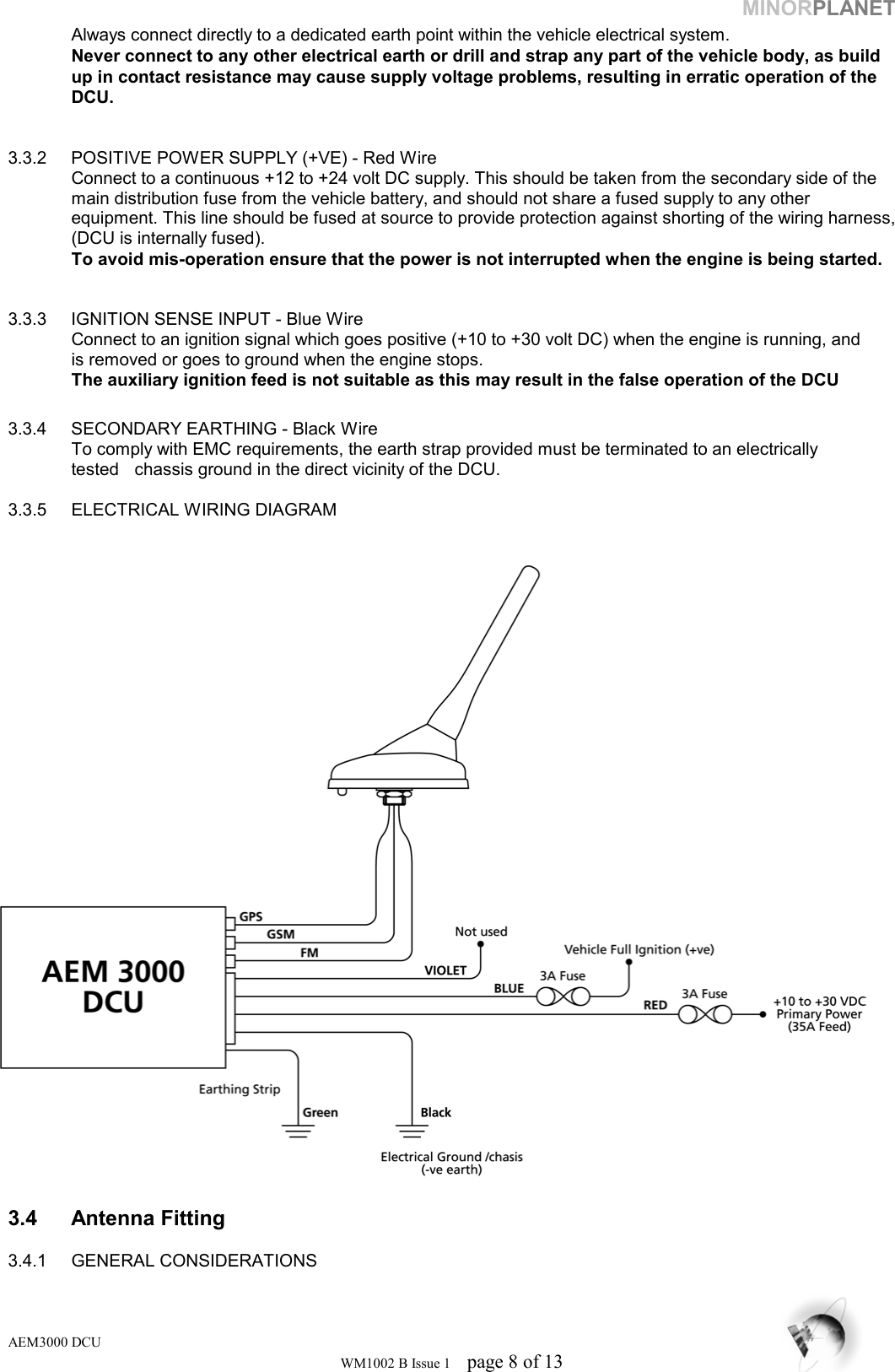 MINORPLANET   Always connect directly to a dedicated earth point within the vehicle electrical system.    Never connect to any other electrical earth or drill and strap any part of the vehicle body, as build   up in contact resistance may cause supply voltage problems, resulting in erratic operation of the   DCU.    3.3.2  POSITIVE POWER SUPPLY (+VE) - Red Wire Connect to a continuous +12 to +24 volt DC supply. This should be taken from the secondary side of the main distribution fuse from the vehicle battery, and should not share a fused supply to any other equipment. This line should be fused at source to provide protection against shorting of the wiring harness, (DCU is internally fused).   To avoid mis-operation ensure that the power is not interrupted when the engine is being started.   3.3.3  IGNITION SENSE INPUT - Blue Wire   Connect to an ignition signal which goes positive (+10 to +30 volt DC) when the engine is running, and    is removed or goes to ground when the engine stops.   The auxiliary ignition feed is not suitable as this may result in the false operation of the DCU  3.3.4  SECONDARY EARTHING - Black Wire   To comply with EMC requirements, the earth strap provided must be terminated to an electrically    tested   chassis ground in the direct vicinity of the DCU.  3.3.5  ELECTRICAL WIRING DIAGRAM    3.4 Antenna Fitting   3.4.1 GENERAL CONSIDERATIONS AEM3000 DCU WM1002 B Issue 1  page 8 of 13 