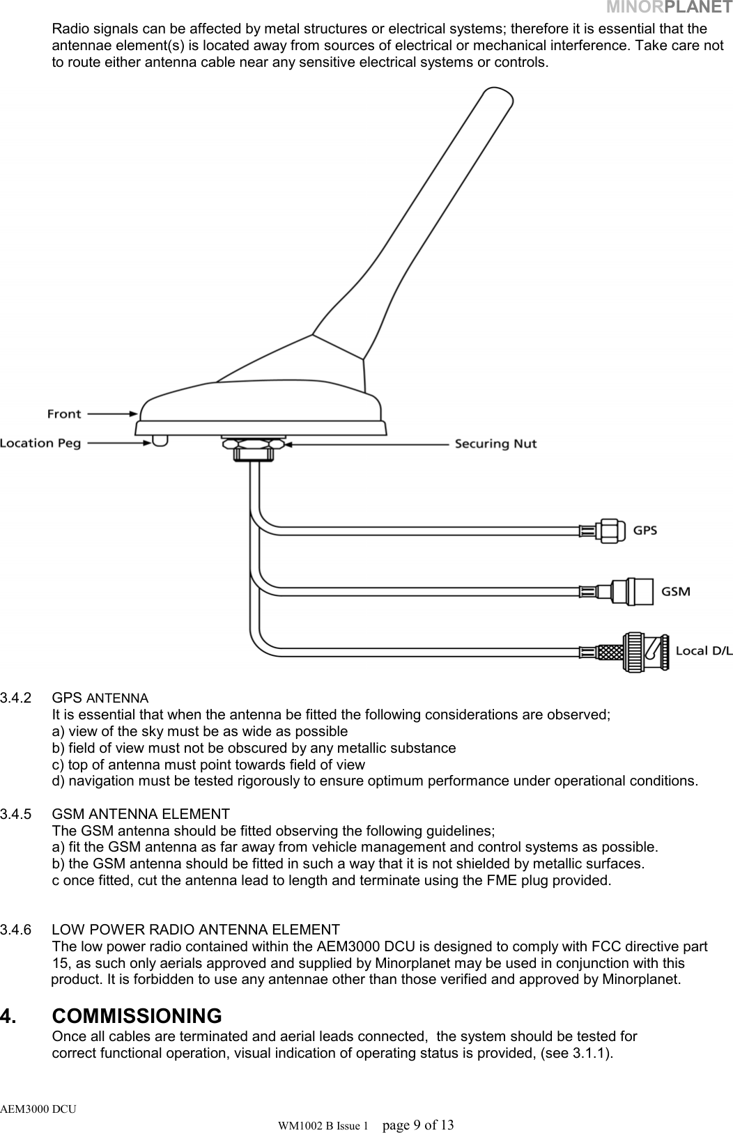 MINORPLANET   Radio signals can be affected by metal structures or electrical systems; therefore it is essential that the    antennae element(s) is located away from sources of electrical or mechanical interference. Take care not   to route either antenna cable near any sensitive electrical systems or controls.     3.4.2 GPS ANTENNA    It is essential that when the antenna be fitted the following considerations are observed;   a) view of the sky must be as wide as possible   b) field of view must not be obscured by any metallic substance   c) top of antenna must point towards field of view   d) navigation must be tested rigorously to ensure optimum performance under operational conditions.   3.4.5  GSM ANTENNA ELEMENT   The GSM antenna should be fitted observing the following guidelines;   a) fit the GSM antenna as far away from vehicle management and control systems as possible.   b) the GSM antenna should be fitted in such a way that it is not shielded by metallic surfaces.   c once fitted, cut the antenna lead to length and terminate using the FME plug provided.    3.4.6  LOW POWER RADIO ANTENNA ELEMENT  The low power radio contained within the AEM3000 DCU is designed to comply with FCC directive part   15, as such only aerials approved and supplied by Minorplanet may be used in conjunction with this product. It is forbidden to use any antennae other than those verified and approved by Minorplanet.    4. COMMISSIONING    Once all cables are terminated and aerial leads connected,  the system should be tested for    correct functional operation, visual indication of operating status is provided, (see 3.1.1). AEM3000 DCU WM1002 B Issue 1  page 9 of 13 